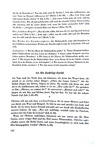 1111 ihr ein Uc~11011,l,•r,•14? Tun ,Jn„ 11id11 nud1 ,He, lld clcU'( ~d,I uf,m volllrnmm,m, wlt1
V . II . " (M 11 ·1 r:. "(•- 1,11) - w„r (;011, llchl., munc11u•1· nlc,r lrn llrnmwl vol wrn111cn •Hl n .. 1. ,), '11 • · • "
· ·•· 1 Al 21) l'I - · ., (',•hol ,,,,Im id1 cwd; l cfoH iliruud, Hc1i11cm Bru,1,~r liehen" (1 . 0 , . ,.,, • - ,, f, II flflllfln , , ,.. .
· · · · 1• 1 1 1 II - ·' ·1 ,,1,uuul,•r lldrnu. U,u·un wm·d,,n••11H11Hlcr l1ch,11. Wrn 1d1 ,mda l(CI rn H 111 .c, Mo 1 1111•~• • 1r , ' -
II · ·1 · J" l 1 - ·1 1 ic•IH, zuc•hurn,for h11ht
4
' (JoJ,.11 c, flrlrnmrnn, dnU 1 11· 111c111c1 1111ge1r u,,,, wcmu • ar , , ' '
rn,:M, !l!'i). - ,,Vm·p;cihc11 nimnuud Bfürnu mil, Bii,wm" (IW,u. 'I2, 17).
)) i ,1,, (; o Icl ,1n c1 H,1 p; ,1 I": ,,WuH clu nid11. wlll,o., duB 011m ,lir 111', clnH fiig •rnd' k,,lumn
1111,l,wn zu I" ('foh.1, 16.) - JmmH Hngl, ,,AlfoH, wu11 ihr wolh, duU cmda ,fü, Mc,mu¾um
tun, clnH Holh nnd, ihr ihnen lun" (M111th. 7, 12).
J) i ci W" r 1, ,1 d ,1r B n r 11111 "r z i p; k c, i t: Uifl Niid1HIM1lidrn zd~t 11id• luwrn,forH in
,fon 1,iihlidwn un,J p;ciHl.ip;cn Wc,rlrnn dm· llurmluwzip;lrnil. (vp;J. ,lici Ld1rHl.iidrn ll H und
119).
An f ,r. n h c, ,, : ] • Wici 1ml, Muriu ,lic, Niidu!l"nliclu, p;,,iiht '! 2. NMarrn Hci,ipfofo lu,J,lcn-
hnft,ir NiidtHlcinlic:hc nm~ ,fom Lc,hen ,for Hl,ilip;,m ! :t N<1n11c-' ,wldrn BfliHf•icfo 11111J ,fom
l,dum nndm·c,r Mm1Hchc11 I '1,. Wie, kunn in dM l!furrd cli-, Niid1Htc,olit1lu, p;,iiiht w,ir-
dtin? 5. Wio lrnm1RI. ilu ,Ji,i Niid1Hl.cmlfolu, i.ilrnn: n) zu flumrn, h) in d,,r 8drnl", c) hc,im
Spit,1, c'I) in d,ir Kirdrn, <1) ,un Arhdt.sr•lntz? 6. Wie, knnnHl du dfliJimn Ni.id1Htm1 in dc,r
l{runklrnit J,fohc t,rw,iiscu? 7. Wcl' hut m1Hcrc J,i,~hc ht1Hondcn nc;1.ig?
69. lOie :§l,adJfolge Qt:,lJrfftf
Am Tngc nud1 der Tuufo Jcsu ,mh Jolumnca, wie .fosm1 clcM W<!µ;c,s kum; da
1,prach c,r zu zwt,fon seiner Jiingc,r: ,,Sch"t, ,Ja„ l.tunm Gott,.,H !" AJH die~
beiden Jiingcr das h.irtcn, folgten Hfo Jesus. Du wuucltc Hid1 JcMuH um, und
uls c„r sie nuchkomrncn snh, rc~det«' er Ric, nn: ,,WuR 1,ud1t ihr?" Sie 81,ruclum
zu ihm: ,,Meister, wo wohnst du?" Er nntworteto: ,,Kommt uncl 1-1cht !4' l>u
p;ingcn sie mit ihm und blieben jenen Tug bei ihm. Es wur um clil, z,,bntc
Stuucfo (vgl. Joh. 1, 35-39).
+
Cliri,Hus ruft uns uuf, ihm n uc h zu f o Igc n. Er iRt unHcr Mchtter ,mcl fohrt
uns durd1 sein Wort und Ht!is1,fol. Er lebt in uns und H(tencfot 11118 Licht und
1(1•uft. Er ist uuRcr bm1tcr li'rmmd und geht mit uns durch nllc Dunlrnlhoiten
mu1crt~s Lcbm1s. Er sugt: ,,Wer mir nuchfolgt, wunclelt nfoht im }i'im~tern,
sondcr·n hut dus Licht cles Lolums" (.Joh. 8, 12).
Wenn wir ChriRtus nud1folgcn, kiimmcrn wir uns zuerst 1101 die Ehre
Gottes, unHcr ewiges l!cil und dus Heil unsrtw Mitmmu,clum. Clu·i~htA ,mp;t :
„Sucl1et zuerst dus llctda Go~tcs und sci.ne Gcrcd1tigkcit; t1o wil'd tmda dies
alles hinzugcgcbcn werden" (Mutth. 6, 33).
1.30
(
 