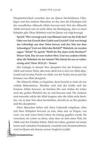 LEBEN FÜR ALLAH8
Hauptunterschied zwischen den im Quran beschriebenen Gläu-
bigen und den anderen Menschen ist der, dass die Gläubigen sich
der unendlichen Allmacht Allahs bewusst sind. Sich der Allmacht
Allahs bewusst sein ist nicht allein die Bestätigung, dass es einen
Schöpfer gibt. Diese Wahrheit wird im Quran wie folgt bezeugt:
Sprich: "Wer versorgt euch vom Himmel und von der Erde her?
Oder wer hat Gewalt über Gehör und Gesicht? Und wer bringt
das Lebendige aus dem Toten hervor, und das Tote aus dem
Lebendigen? Und wer führt den Befehl?" Wahrlich, sie werden
sagen: "Allah!" So sprich: "Wollt ihr Ihn dann nicht fürchten?"
Dieser Gott, Das ist euer wahrer Herr. Und was anderes bliebe
ohne die Wahrheit als der Irrtum? Wie könnt ihr nur so wider-
sinnig sein? (Sure 10:31,32 – Yunus)
Der Gefragte in diesem Vers akzeptiert hier die Existenz von
Allah und seinen Titeln, aber trotz allem hat er sich von Allah abge-
wandt und ist ohne Furcht vor Allah, wie der Teufel, der ja auch die
Existenz von Allah akzeptiert.
Die Allmacht Allahs zu begreifen, dazu braucht es mehr als nur
verbale Bekenntnisse. Muslime sind sich der Größe und der
Existenz Allahs bewusst, sie fürchten Ihn und richten ihr Leben
nach der großen Wahrheit der sie sich bewusst sind. Die Anderen
sind entweder solche die Allah leugnen oder die Allah nicht fürch-
ten, wie in dem Vers oben beschrieben, obwohl sie an Ihn glauben
und Ihn akzeptieren.
Diese Menschen haben sich ihren Lebensstil aufgebaut, ohne
sich ihres Schöpfers bewusst zu sein, ohne sich zu Fragen, von
wem, wie und wieso ihrem Leben ein Anfang gegeben wurde. Sie
versuchen, ein Leben zu leben, ohne dass sie dort einen Platz für
Allah und den Glauben haben. Solch ein Leben, gestützt auf einem
leeren und verfaulten Fundament, verurteilt zum Zusammenbruch,
wird im Quran mit diesem weisen Vergleich erzählt:
 