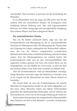 LEBEN FÜR ALLAH98
und deutlich. Dies ist immer so gewesen seit der Erschaffung des
Menschen.
Es ist offensichtlich, dass das Auge, das Ohr und in der Tat alle
anderen Teile des menschlichen Körpers die Erzeugnisse einer
Schöpfung höherer Ordnung sind. Dies sind augenscheinliche
Hinweise auf Allahs einzigartige und unvergleichliche Schöpfung,
Sein zeitloses Wissen und Seine unbegrenzte Macht.
Ein materialistischer Glaube
Was wir bis hierher untersucht haben, zeigt uns, dass die
Evolutionstheorie eine Behauptung ist, die zu wissenschaftlichen
Tatsachen im Widerspruch steht. Die Behauptung der Theorie über
den Ursprung des Lebens widerspricht der Wissenschaft vollkom-
men, die von der Theorie vorgebrachten evolutionären
Mechanismen haben keine evolutionäre Wirkung, und die Fossilien
zeigen, dass die Übergangsformen nie existiert haben. Die
Evolutionstheorie sollte also als eine unwissenschaftliche Idee
angesehen werden, genauso wie man viele andere Ideen aus der
Vergangenheit, wie das Modell des Universums, in dem die Erde
das Zentrum bildet, heute nicht mehr ernsthaft zur Debatte stellt.
Aber die Evolutionstheorie wird mit Beharrlichkeit verteidigt.
Einige Menschen versuchen sogar den Eindruck zu erwecken, dass
es ein Angriff auf die Wissenschaft sei, diese Theorie kritisch zu
beurteilen.
Der Grund dafür ist, dass die Evolutionstheorie für manche
Menschen ein dogmatischer Glaube ist, der nicht aufgegeben wer-
den kann. Diese Menschen haben eine blinde Verbundenheit
gegenüber der materialistischen Philosophie, und sie nehmen den
Darwinismus an, weil er für sie die einzige Erklärung der Natur ist.
Interessanterweise gestehen die entsprechenden Wissenschaftler
diese Tatsache von Zeit zu Zeit. Richard C. Lewontin, ein bekannter
 