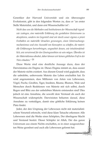 Der Evolutionsschwindel 99
Genetiker der Harvard Universität und ein überzeugter
Evolutionist, gibt in den folgenden Worten zu, dass er "an erster
Stelle Materialist, und dann erst Wissenschaftler ist":
Nicht dass uns die Methoden und Institutionen der Wissenschaft irgend-
wie zwängen, eine materielle Erklärung des gestalteten Universums zu
akzeptieren, sondern im Gegenteil sind wir durch unser eigenes a priori
Festhalten an materielle Ursachen gezwungen, einen Untersuchungs-
mechanismus und eine Auswahl von Konzepten zu schaffen, die materi-
elle Erklärungen hervorbringen, ungeachtet dessen, wie intuitionsfeind-
lich, wie verwirrend für den Uneingeweihten sie sein mögen. Überdies ist
der Materialismus absolut, daher können wir keinen göttlichen Fuß in der
Türe erlauben." 20
Diese Worte sind eine deutliche Aussage dazu, dass der
Darwinismus ein Dogma ist. Dieses Dogma nimmt an, dass ausser
der Materie nichts existiert. Aus diesem Grund wird geglaubt, dass
die unbelebte, unbewusste Materie das Leben erschaffen hat. Es
wird angenommen, dass Millionen von Arten von Lebewesen,
Vögel, Fische, Giraffen, Tiger, Insekten, Bäume, Blumen, Wale und
Menschen durch Reaktionen von Materie mit sich selbst, durch
Regen und Blitz aus der unbelebten Materie entstanden sind! Dies
jedoch ist eine Annahme, die sowohl dem Verstand als auch der
Wissenschaft widerspricht. Darwinisten beharren darauf, diese
Annahme zu verteidigen, damit eine göttliche Erklärung keinen
Platz findet.
Jeder, der den Ursprung der Lebewesen nicht mit materialisti-
schem Vorurteil erforscht, wird diese klare Tatsache erkennen: Alle
Lebewesen sind die Werke eines Schöpfers, Der überlegene Macht
und Verstand besitzt. Dieser Schöpfer ist Allah, Der das ganze
Universum aus einem Nichts erschaffen, es in einer ausgezeichne-
ten Weise geordnet und auch alle Lebewesen geformt hat.
 