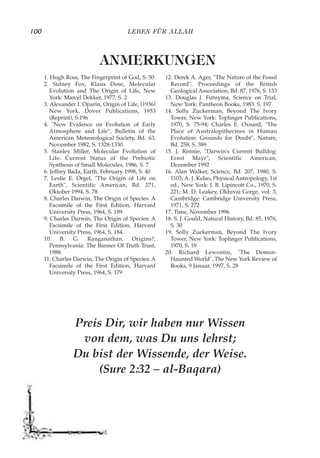 LEBEN FÜR ALLAH100
Preis Dir, wir haben nur Wissen
von dem, was Du uns lehrst;
Du bist der Wissende, der Weise.
(Sure 2:32 – al-Baqara)
1. Hugh Ross, The Fingerprint of God, S. 50
2. Sidney Fox, Klaus Dose, Molecular
Evolution and The Origin of Life, New
York: Marcel Dekker, 1977. S. 2
3. Alexander I. Oparin, Origin of Life, (1936)
New York, Dover Publications, 1953
(Reprint), S.196
4. "New Evidence on Evolution of Early
Atmosphere and Life", Bulletin of the
American Meteorological Society, Bd. 63,
November 1982, S. 1328-1330.
5. Stanley Miller, Molecular Evolution of
Life: Current Status of the Prebiotic
Synthesis of Small Molecules, 1986, S. 7
6. Jeffrey Bada, Earth, February 1998, S. 40
7. Leslie E. Orgel, "The Origin of Life on
Earth", Scientific American, Bd. 271,
Oktober 1994, S. 78
8. Charles Darwin, The Origin of Species: A
Facsimile of the First Edition, Harvard
University Press, 1964, S. 189
9. Charles Darwin, The Origin of Species: A
Facsimile of the First Edition, Harvard
University Press, 1964, S. 184.
10. B. G. Ranganathan, Origins?,
Pennsylvania: The Banner Of Truth Trust,
1988.
11. Charles Darwin, The Origin of Species: A
Facsimile of the First Edition, Harvard
University Press, 1964, S. 179
12. Derek A. Ager, "The Nature of the Fossil
Record", Proceedings of the British
Geological Association, Bd. 87, 1976, S. 133
13. Douglas J. Futuyma, Science on Trial,
New York: Pantheon Books, 1983. S. 197
14. Solly Zuckerman, Beyond The Ivory
Tower, New York: Toplinger Publications,
1970, S. 75-94; Charles E. Oxnard, "The
Place of Australopithecines in Human
Evolution: Grounds for Doubt", Nature,
Bd. 258, S. 389
15. J. Rennie, "Darwin's Current Bulldog:
Ernst Mayr", Scientific American,
Dezember 1992
16. Alan Walker, Science, Bd. 207, 1980, S.
1103; A. J. Kelso, Physical Antropology, 1st
ed., New York: J. B. Lipincott Co., 1970, S.
221; M. D. Leakey, Olduvai Gorge, vol. 3,
Cambridge: Cambridge University Press,
1971, S. 272
17. Time, November 1996
18. S. J. Gould, Natural History, Bd. 85, 1976,
S. 30
19. Solly Zuckerman, Beyond The Ivory
Tower, New York: Toplinger Publications,
1970, S. 19
20. Richard Lewontin, "The Demon-
Haunted World", The New York Review of
Books, 9 Januar, 1997, S. 28
ANMERKUNGEN
 