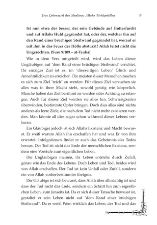 Das Lebensziel des Muslims: Allahs Wohlgefallen 9
Ist nun etwa der besser, der sein Gebäude auf Gottesfurcht
und auf Allahs Huld gegründet hat, oder der, welcher ihn auf
den Rand einer brüchigen Steilwand gegründet hat, worauf er
mit ihm in das Feuer der Hölle abstürzt? Allah leitet nicht die
Ungerechten. (Sure 9:109 – at-Tauba)
Wie in dem Vers mitgeteilt wird, wird das Leben dieser
Ungläubigen auf "dem Rand einer brüchigen Steilwand" errichtet.
Ihr einziges Ziel ist es, im "diesseitigen Leben" Glück und
Annehmlichkeit zu erreichen. Die meisten dieser Menschen machen
es sich zum Ziel "reich" zu werden. Für dieses Ziel versuchen sie
alles was in ihrer Macht steht, sowohl geistig wie körperlich.
Manche haben das Ziel berühmt zu werden oder Achtung zu erlan-
gen. Auch für dieses Ziel werden sie alles tun, Schwierigkeiten
überwinden, bestimmte Opfer bringen. Doch dies alles sind nichts
anderes als leere Ziele, die nach dem Tod nicht mehr existieren wer-
den. Man könnte all dies sogar schon während dieses Lebens ver-
lieren.
Ein Gläubiger jedoch ist sich Allahs Existenz und Macht bewus-
st. Er weiß warum Allah ihn erschaffen hat und was Er von ihm
erwartet. Infolgedessen findet er auch das Geheimnis des Todes
heraus: Der Tod ist nicht das Ende der menschlichen Existenz, son-
dern eine Vorstufe zum eigentlichen Leben.
Die Ungläubigen meinen, ihr Leben entstehe durch Zufall,
genau wie das Ende des Lebens. Doch Leben und Tod, beides wird
von Allah erschaffen. Der Tod ist kein Unfall oder Zufall, sondern
ein von Allah vorherbestimmtes Ereignis.
Der Gläubige ist sich bewusst, dass Allah über allmächtig ist und
dass der Tod nicht das Ende, sondern ein Schritt hin zum eigentli-
chen Leben, zum Jenseits ist. Da er sich dieser Tatsache bewusst ist,
gestaltet er sein Leben nicht auf "dem Rand einer brüchigen
Steilwand". Da er weiß, Wem wirklich das Leben, der Tod und das
 