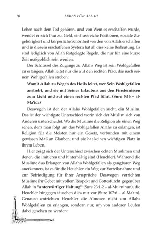 LEBEN FÜR ALLAH10
Leben nach dem Tod gehören, und von Wem es erschaffen wurde,
wendet er sich Ihm zu. Geld, einflussreiche Positionen, soziale Zu-
gehörigkeit und körperliche Schönheit werden von Allah erschaffen
und in diesem erschaffenen System hat all dies keine Bedeutung. Es
sind lediglich von Allah festgelegte Regeln, die nur für eine kurze
Zeit maßgeblich sein werden.
Der Schlüssel des Zugangs zu Allahs Weg ist sein Wohlgefallen
zu erlangen. Allah leitet nur die auf den rechten Pfad, die nach sei-
nem Wohlgefallen streben:
Womit Allah zu Wegen des Heils leitet, wer Sein Wohlgefallen
anstrebt, und sie mit Seiner Erlaubnis aus den Finsternissen
zum Licht und auf einen rechten Pfad führt. (Sure 5:16 – al-
Ma'ida)
Deswegen ist der, der Allahs Wohlgefallen sucht, ein Muslim.
Das ist der wichtigste Unterschied worin sich der Muslim sich von
Anderen unterscheidet. Wo die Muslime die Religion als einen Weg
sehen, dem man folgt um das Wohlgefallen Allahs zu erlangen, ist
Religion für die Meisten nur ein Gesetz, verbunden mit einem
gewissen Maß an Glauben, und sie hat keinen wichtigen Platz in
ihrem Leben.
Hier zeigt sich der Unterschied zwischen echten Muslimen und
denen, die imitieren und hinterhältig sind (Heuchler). Während die
Muslime das Erlangen von Allahs Wohlgefallen als gangbaren Weg
anerkennen, ist es für die Heuchler ein Weg zur Vorteilsnahme und
zur Befriedigung für ihrer Ansprüche. Deswegen verrichten
Muslime ihr Gebet mit vollem Respekt und Gottesfurcht gegenüber
Allah in "unterwürfiger Haltung" (Sure 23:1-2 – al-Mu'minun), die
Heuchler hingegen täuschen dies nur vor (Sure 107:6 – al-Ma'un).
Genauso entrichten Heuchler die Almosen nicht um Allahs
Wohlgefallen zu erlangen, sondern nur, um von anderen Leuten
dabei gesehen zu werden:
 