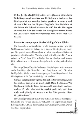 Das Lebensziel des Muslims: Allahs Wohlgefallen 11
O ihr, die ihr glaubt! Entwertet euere Almosen nicht durch
Vorhaltungen und Verletzen von Gefühlen, wie derjenige, der
Geld spendet, um von den Leuten gesehen zu werden, und
nicht an Allah und den Jüngsten Tag glaubt. Sein Gleichnis ist
ein Felsen mit Erdreich darüber. Es trifft ihn ein Platzregen
und lässt ihn hart. Sie richten mit ihren guten Werken nichts
aus. Allah leitet nicht das ungläubige Volk. (Sure 2:264 – al-
Baqara)
Ernste Anstrengungen für das Wohlgefallen Allahs
Die Menschen unternehmen große Anstrengungen um die
Wohltaten des irdischen Lebens zu erlangen, die sie sich als einzi-
ges Ziel gesetzt haben. Um reich zu werden, einen hohen Status zu
gewinnen oder für andere Vorteile würden sie alles tun. Für "einen
winzigen Preis" (Sure 9:9 – at-Tauba) den sie ohnehin nach kurzer
Zeit vollkommen verlieren werden, gehen sie in ein großes Risiko
ein.
Für ein größeres Entgelt als das der Ungläubigen, unternehmen
auch Muslime als Bewerber des Paradieses und für den
Wohlgefallen Allahs ernste Anstrengungen. Diese Besonderheit des
Gläubigen wird im Quran wie folgt beschrieben:
Wer das Vergängliche begehrt, dem geben Wir schnell das, was
Wir wollen, dem, dem es Uns beliebt. Dann bestimmen Wir
für ihn die Hölle, in der er brennen soll, geschändet und ver-
stoßen. Wer aber das Jenseits begehrt und eifrig nach ihm
strebt und gläubig ist - denen wird ihr Eifer gedankt. (Sure
17:18,19 – al-Isra')
Ein Gläubiger arbeitet "Ernst und mit Mühe" für das Wohlgefal-
len Allahs und für das Jenseits. Er hat Allah sein Eigentum und sein
Leben gewidmet. Diese Besonderheit des Gläubigen wird im Quran
wie folgt beschrieben:
 