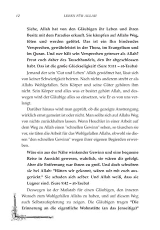 LEBEN FÜR ALLAH12
Siehe, Allah hat von den Gläubigen ihr Leben und ihren
Besitz mit dem Paradies erkauft. Sie kämpfen auf Allahs Weg,
töten und werden getötet. Das ist ein Ihn bindendes
Versprechen, gewährleistet in der Thora, im Evangelium und
im Quran. Und wer hält sein Versprechen getreuer als Allah?
Freut euch daher des Tauschhandels, den ihr abgeschlossen
habt. Das ist die große Glückseligkeit! (Sure 9:111 – at-Tauba)
Jemand der sein "Gut und Leben" Allah gewidmet hat, lässt sich
von keiner Schwierigkeit beirren. Nach nichts anderem strebt er als
Allahs Wohlgefallen. Sein Körper und seine Güter gehören ihm
nicht. Sein Körper und alles was er besitzt gehört Allah, und des-
wegen wird der Gläubige alles so einsetzen, wie Er es von uns ver-
langt.
Darüber hinaus wird man geprüft, ob die gezeigte Anstrengung
wirklich ernst gemeint ist oder nicht. Man sollte sich auf Allahs Weg
von nichts zurückhalten lassen. Wenn Heuchler in einer Arbeit auf
dem Weg zu Allah einen "schnellen Gewinn" sehen, so täuschen sie
vor, sie täten die Arbeit für das Wohlgefallen Allahs, obwohl sie die-
sen "den schnellen Gewinn" wegen ihrer eigenen Begierden erwer-
ben.
Wäre ein aus der Nähe winkender Gewinn und eine bequeme
Reise in Aussicht gewesen, wahrlich, sie wären dir gefolgt.
Aber die Entfernung war ihnen zu groß. Und doch schwören
sie bei Allah: "Hätten wir gekonnt, wären wir mit euch aus-
gerückt." Sie schaden sich selber. Und Allah weiß, dass sie
Lügner sind. (Sure 9:42 – at-Tauba)
Deswegen ist der Maßstab für einen Gläubigen, den inneren
Wunsch zum Wohlgefallen Allahs zu haben, und auf diesem Weg
auch Selbstaufopferung zu zeigen. Die Gläubigen tragen "Die
Erinnerung an die eigentliche Wohnstätte (an das Jenseitige)"
 
