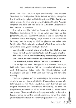 Das Lebensziel des Muslims: Allahs Wohlgefallen 13
(Sure 38:46 - Sad). Ein Gläubiger berücksichtigt keine anderen
Vorteile als den Wohlgefallen Allahs. Er hofft auf Allahs Wohlgefal-
len, Seine Barmherzigkeit und Sein Paradies, weil "Wer Rechtes tut,
sei es Mann oder Frau, und gläubig ist, jene sollen ins Paradies
eingehen und nicht um eine Rille im Dattelkern Unrecht erlei-
den." (Sure 4:124 – an-Nisa)
Sehr offen und klar wird im Quran das Vorbild für einen
Gläubigen beschrieben. Er ist ein an Allah und "fest an das
Jenseits" (Sure 31:4 – Luqman) Glaubender, der auf dem Weg zu
Allah eine "ernste Anstrengung" zeigt. Für ihn ist das Paradies die
Wohnung. Nur ein wenig an Allah zu glauben, und neben dem
Wohlgefallen Allahs seine eigenen banalen Vorteile zu suchen, die-
ser Zustand ist im Quran wie folgt offenbart:
Und da gibt es manch einen Menschen, der Allah nur am
Rande verehrt. Und wenn ihm Gutes zuteil wird, ist er zufrie-
den. Wird er jedoch von einer Prüfung heimgesucht, wendet er
sein Gesicht ab und verliert so das Diesseits und das Jenseits.
Das ist ein beispielloser Verlust. (Sure 22:11 – al-Hadsch)
Das einzige Ziel eines Gläubigen ist das Paradies. Aber dies
heißt nicht, dass er auf dieser Welt ein Leben voller Schwierigkeiten
und Bedrängnisse haben soll. Die Schwierigkeiten und
Bedrängnisse auf die er trifft, sind zur Prüfung und für seine
Reifung.
Die Schwierigkeiten auf die der Gläubige trifft, sehen von außen
schwierig aus, aber durch vollständige Unterwerfung, werden alle
Schwierigkeiten von Allah aufgehoben. Zum Beispiel gab der
Prophet Abraham eine muslimische Erwiderung, als man ihn
wegen seines Glaubens ins Feuer werfen wollte. Er verlor nichts
von seinem Glauben und Allahs Geboten und nahm in Kauf, ins
Feuer geworfen zu werden. Lebendig verbrannt zu werden, ist die
größte körperliche Folter, die jemandem passieren kann. Doch die-
 