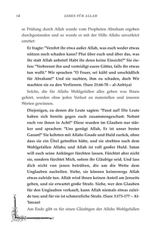 LEBEN FÜR ALLAH14
se Prüfung durch Allah wurde vom Propheten Abraham ergeben
durchgestanden und so wurde er mit der Hilfe Allahs unverletzt
errettet:
Er fragte: "Verehrt ihr etwa außer Allah, was euch weder etwas
nützen noch schaden kann? Pfui über euch und über das, was
ihr statt Allah anbetet! Habt ihr denn keine Einsicht?" Sie rie-
fen: "Verbrennt ihn und verteidigt euere Götter, falls ihr etwas
tun wollt." Wir sprachen "O Feuer, sei kühl und unschädlich
für Abraham!" Und sie suchten, ihm zu schaden, doch Wir
machten sie zu den Verlierern. (Sure 21:66-70 – al-Anbiya)
Solche, die für Allahs Wohlgefallen alles geben was Ihnen
gehört, werden ohne jeden Verlust an materiellen und inneren
Werten gewinnen.
Diejenigen, zu denen die Leute sagten: "Passt auf! Die Leute
haben sich bereits gegen euch zusammengeschart: Nehmt
euch vor ihnen in Acht!" Diese wurden im Glauben nur stär-
ker und sprachen: "Uns genügt Allah, Er ist unser bester
Garant!" Sie kehrten mit Allahs Gnade und Huld zurück, ohne
dass sie ein Übel getroffen hätte, und sie strebten nach dem
Wohlgefallen Allahs; und Allah ist voll großer Huld. Satan
will euch seine Anhänger fürchten lassen. Fürchtet aber nicht
sie, sondern fürchtet Mich, sofern ihr Gläubige seid. Und lass
dich nicht von jenen betrüben, die um die Wette dem
Unglauben nacheilen. Siehe, sie können keineswegs Allah
etwas zuleide tun. Allah wird ihnen keinen Anteil am Jenseits
geben, und sie erwartet große Strafe. Siehe, wer den Glauben
für den Unglauben verkauft, kann Allah niemals etwas zulei-
de tun; und für sie ist schmerzliche Strafe. (Sure 3:173-177 – Al-
'Imran)
Am Ende gibt es für einen Gläubigen der Allahs Wohlgefallen
 
