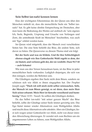 LEBEN FÜR ALLAH16
Sein Selbst (an-nafs) kennen lernen
Eine der wichtigsten Erkenntnisse die der Quran uns über den
Menschen mitteilt ist, dass die menschliche Seele ein "Selbst (an-
nafs)" hat. Es gibt keine direkte Entsprechung im Deutschen, aber
man kann die Bedeutung des Wortes auf arabisch als "sein eigenes
Ich, Seele, Begierde, Ursprung und Ursache von Verlangen und
Zorn, die antreibende Kraft im Menschen" beschreiben, was auch
mit "Ego" erklärt werden kann.
Im Quran wird mitgeteilt, dass der Mensch zwei verschiedene
Seiten hat. Die eine Seite befiehlt das Böse, die andere Seite, sich
davor zu hüten. Die Quranverse zu diesem Thema sind wie folgt:
Bei der Seele und was sie bildete. Und ihr ihre Schlechtigkeit
ebenso eingab wie ihre Gottesfurcht: Wohl ergeht es dem, der
sie läutert, und verloren geht der, der sie verdirbt. (Sure 91:7-10
– asch-Schams)
Wie man aus den Versen herauslesen kann, ist das Böse in jeder
menschlichen Seele vorhanden. Lediglich diejenigen, die sich von
ihm reinigen, werden die Befreiten sein.
Die Gläubigen ergeben ihre Seele nicht dem Bösen, sondern sie
schützen sich wie Allah es ihnen eingegeben hat. Der Prophet
Joseph sagte: "Doch ich will mich nicht selber reinwaschen. Seht,
der Mensch ist zum Bösen geneigt, es sei denn, dass mein Herr
Sich seiner erbarmt. Mein Herr ist fürwahr verzeihend und barm-
herzig." (Sure 12:53 - Yusuf). So sollten die Gläubigen denken.
Da das Selbst (an-nafs) "mit seiner ganzen Macht" das Böse
befiehlt, sollte der Gläubige seiner Seele immer gewärtig sein. Das
Ego bietet immer wieder Alternativen zum Wohlgefallen Allahs
und macht diese Alternativen sehr attraktiv. Aber ein Gläubiger, läs-
st sich wegen seiner Gottesfurcht vor Allah, nicht von dieser irren-
den Abweichung überzeugen. Er wendet sich zum Rechten um ein
angemessenes Leben zu führen, zum Wohlgefallen Allahs.
 