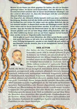 Muslim ist ein Name von Allah gegeben für Solche, die sich im Glauben
gefestigt haben. Im Quran wird beschrieben, wer der Muslim ist. Der
Grundunterschied zwischen den im Quran beschriebenen Gläubigen und
den anderen Menschen ist, dass die Gläubigen sich der unendlichen
Allmacht Allahs bewusst sind.
Das Begreifen der Allmacht Allahs besteht nicht aus einer wörtlichen
Bestätigung. Muslime sind sich der Größe und der Existenz Allahs bewusst,
sie fürchten Ihn und richten ihr Leben nach der großen Wahrheit, der sie
sich bewusst werden. In diesem Buch werden die Gläubigen erklärt, die für
Allah leben und im Quran beschrieben werden. Es soll nicht vergessen
werden, dass das Paradies die Wohnstatt derer ist, die an Allah und ans
Jenseits glauben und sich auf dem Wege Allahs eifrig bemühen. Aber die,
die Allah halbherzig dienen und nur auf ihren eigenen Vorteil bedacht
sind, werden im Quran folgendermaßen beschrieben:
Und da gibt es manch einen Menschen, der Allah nur am Rande verehrt.
Und wenn ihm Gutes zu teil wird, ist er zufrieden. Wird er jedoch von
einer Prüfung heimgesucht, wendet er sein Gesicht ab und verliert so
das Diesseits und das Jenseits. Das ist ein beispielloser Verlust. (Sure
22:11 – al-Hadsch)
DDEERR AAUUTTOORR
Der Autor, der das Pseudonym Harun Yahya
verwendet, wurde 1956 in Ankara geboren. Er ging
in Ankara zur Schule, um anschließend an der
Kunstakademie der Mimar Sinan Universität in
Istanbul sowie an der Philosophischen Fakultät
der Istanbul Universität zu studieren. Seit den
1980er Jahren verfasst er zahlreiche Werke zu
Themen des Glaubens, der Wissenschaft und der
Politik. Die Bücher, die u.a. in englisch, französisch, deutsch, italienisch,
spanisch, portugiesisch, urdu, arabisch, albanisch, russisch, bosnisch,
uigurisch, indonesisch, malayalam, malaisch, bengalisch, serbisch,
aserbaidschanisch, kasachisch, bulgarisch, chinesisch, suaheli, haussa,
kreolisch, dänisch und schwedisch übersetzt wurden, finden im Ausland
eine große Leserschaft. Harun Yahyas Bücher sprechen Menschen jeden
Alters und jeder sozialen Zugehörigkeit an. Sie sind nicht auf bestimmte
Sprachen, Nationalitäten oder Rassen abgestimmt, sondern tragen
vielmehr zur Überwindung der Unterschiede verschiedener sozialer
Gruppen bei. Das gemeinsame Ziel aller Werke des Autors ist es, die
Verkündigungen des Quran in der Welt zu verbreiten und auf diese Weise
die Menschen dazu anzuleiten, über grundlegende Glaubensthemen wie
die Existenz Allahs, Seine Einheit und das Jenseits nachzudenken und
das verrottete Fundament der ungläubigen Systeme und deren heidnische
Praktiken vor aller Augen darzulegen.
 