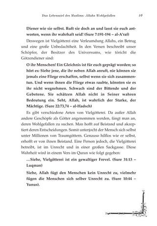 Das Lebensziel des Muslims: Allahs Wohlgefallen 19
Diener wie sie selbst. Ruft sie doch an und lasst sie euch ant-
worten, wenn ihr wahrhaft seid! (Sure 7:191-194 – al-A'raf)
Deswegen ist Vielgötterei eine Verleumdung Allahs, ein Betrug
und eine große Unbedachtheit. In den Versen beschreibt unser
Schöpfer, der Besitzer des Universums, wie töricht die
Götzendiener sind:
O ihr Menschen! Ein Gleichnis ist für euch geprägt worden; so
hört es: Siehe jene, die ihr neben Allah anruft, nie können sie
jemals eine Fliege erschaffen, selbst wenn sie sich zusammen-
tun. Und wenn ihnen die Fliege etwas raubte, könnten sie es
ihr nicht wegnehmen. Schwach sind der Bittende und der
Gebetene. Sie schätzen Allah nicht in Seiner wahren
Bedeutung ein. Seht, Allah, ist wahrlich der Starke, der
Mächtige. (Sure 22:73,74 – al-Hadsch)
Es gibt verschiedene Arten von Vielgötterei. Da außer Allah
andere Geschöpfe als Götter angenommen werden, fängt man an,
deren Wohlgefallen zu suchen. Man hofft auf Beistand und akzep-
tiert deren Entscheidungen. Somit unterjocht der Mensch sich selbst
unter Millionen von Traumgöttern. Genauso hilflos wie er selbst,
erhofft er von ihnen Beistand. Eine Person jedoch, die Vielgötterei
betreibt, ist im Unrecht und in einer großen Sackgasse. Diese
Wahrheit wird in einem Vers im Quran wie folgt gegeben:
…Siehe, Vielgötterei ist ein gewaltiger Frevel. (Sure 31:13 –
Luqman)
Siehe, Allah fügt den Menschen kein Unrecht zu, vielmehr
fügen die Menschen sich selber Unrecht zu. (Sure 10:44 –
Yunus).
 