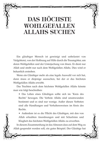 DAS HÖCHSTE
WOHLGEFALLEN
ALLAHS SUCHEN
Ein gläubiger Mensch ist gereinigt und unbelastet von
Vielgötterei, von der Hoffnung auf Hilfe durch die Traumgötter, um
deren Wohlgefallen und der Unterjochung von ihnen. Er dient nur
Allah und strebt nur nach dem Wohlgefallen Allahs. Dies wird er
beharrlich erstreben.
Wenn ein Gläubiger mehr als eine legale Auswahl vor sich hat,
dann muss er diejenige aussuchen, bei der er das höchsten
Wohlgefallen Allahs erwirbt.
Das Trachten nach dem höchsten Wohlgefallen Allahs könnte
man wie folgt beschreiben:
• Das Leben eines Gläubigen sollte sich im "Kreis des
Rechts" bewegen. Die Verbote Allahs sind unumwunden
bestimmt und es sind nur wenige. Außer diesen Verboten
sind alle Handlungen und Verhaltensweisen im Kreis des
Rechts.
• Außerdem ist es die Pflicht des Gläubigen, mit den von
Allah erlaubten Anordnungen und mit Scharfsinn und
Klugheit das höchsten Wohlgefallen Allahs zu erwerben.
In diesem Zusammenhang ist das Almosen dass auf dem Weg zu
Allah gespendet werden soll, ein gutes Beispiel. Der Gläubige hat
 