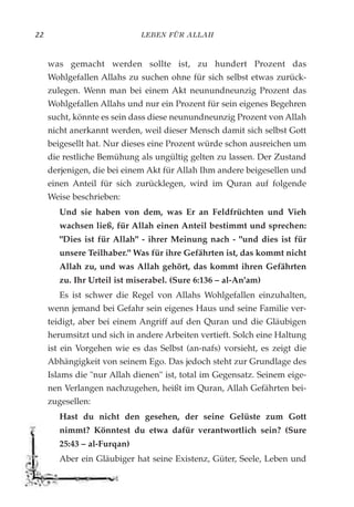 LEBEN FÜR ALLAH22
was gemacht werden sollte ist, zu hundert Prozent das
Wohlgefallen Allahs zu suchen ohne für sich selbst etwas zurück-
zulegen. Wenn man bei einem Akt neunundneunzig Prozent das
Wohlgefallen Allahs und nur ein Prozent für sein eigenes Begehren
sucht, könnte es sein dass diese neunundneunzig Prozent von Allah
nicht anerkannt werden, weil dieser Mensch damit sich selbst Gott
beigesellt hat. Nur dieses eine Prozent würde schon ausreichen um
die restliche Bemühung als ungültig gelten zu lassen. Der Zustand
derjenigen, die bei einem Akt für Allah Ihm andere beigesellen und
einen Anteil für sich zurücklegen, wird im Quran auf folgende
Weise beschrieben:
Und sie haben von dem, was Er an Feldfrüchten und Vieh
wachsen ließ, für Allah einen Anteil bestimmt und sprechen:
"Dies ist für Allah" - ihrer Meinung nach - "und dies ist für
unsere Teilhaber." Was für ihre Gefährten ist, das kommt nicht
Allah zu, und was Allah gehört, das kommt ihren Gefährten
zu. Ihr Urteil ist miserabel. (Sure 6:136 – al-An'am)
Es ist schwer die Regel von Allahs Wohlgefallen einzuhalten,
wenn jemand bei Gefahr sein eigenes Haus und seine Familie ver-
teidigt, aber bei einem Angriff auf den Quran und die Gläubigen
herumsitzt und sich in andere Arbeiten vertieft. Solch eine Haltung
ist ein Vorgehen wie es das Selbst (an-nafs) vorsieht, es zeigt die
Abhängigkeit von seinem Ego. Das jedoch steht zur Grundlage des
Islams die "nur Allah dienen" ist, total im Gegensatz. Seinem eige-
nen Verlangen nachzugehen, heißt im Quran, Allah Gefährten bei-
zugesellen:
Hast du nicht den gesehen, der seine Gelüste zum Gott
nimmt? Könntest du etwa dafür verantwortlich sein? (Sure
25:43 – al-Furqan)
Aber ein Gläubiger hat seine Existenz, Güter, Seele, Leben und
 