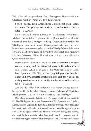 Das Höchste Wohlgefallen Allahs Suchen 23
Tod, alles Allah gewidmet. Die überlegene Eigenschaft des
Gläubigen wird im Quran wie folgt beschrieben:
Sprich: "Siehe, mein Gebet, mein Gottesdienst, mein Leben
und mein Tod gehören Allah, dem Herrn der Welten." (Sure
6:162 – al-An'am)
Eines der Geschehnisse in Bezug auf das höchste Wohlgefallen
Allahs in der Zeit der Propheten, die im Quran erzählt werden, ist
das Benehmen der Gläubigen im Krieg. Diesbezüglich wollten die
Gläubigen von den zwei Gegnergemeinschaften mit der
Schwächeren zusammenstoßen. Aber der Wohlgefallen Allahs wäre
gewesen, das Schwierigere zu bewerben und somit also ein Krieg
mit den Stärkeren. Diese Geschehnisse erläutert uns Allah im
Quran folgenderweise:
Damals verhieß euch Allah, dass eine der beiden Gruppen
euer sein solle, und ihr wünschtet, dass es die unbewaffnete
sein würde. Allah aber wollte die Wahrheit Seiner Worte
bestätigen und die Wurzel der Ungläubigen abschneiden,
damit Er die Wahrheit triumphieren lasse und das Nichtige als
nichtig erwiese, auch wenn es die Sünder nicht wollten. (Sure
8:7, 8 – al-Anfal)
Am Ende hat Allah die Gläubigen der stärkeren Gruppe gegenü-
ber gebracht. Er hat die Gläubigen zum höchsten Wohlgefallen
Allahs geführt. Und mit Hilfe Allahs siegten die Gläubigen.
Das oben genannte Beispiel der Vergangenheit ist ein Ereignis
für die Gläubigen, die in der Zeit unseres Propheten (s.a.w.s) gelebt
haben, dessen Umstände dem Zeitalter entsprechen. Aber Muslime
können in jedem Zeitalter mit verschiedenen Vorfällen geprüft wer-
den. Zum Beispiel sollten die Muslime unserer Zeit gegen solche,
die den Glauben und die Schöpfung nicht anerkennen und die für
die Verbreitung sittenloser Handlungen in der Gemeinschaft arbei-
 