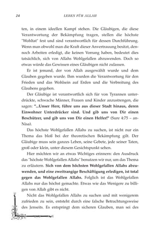 LEBEN FÜR ALLAH24
ten, in einem ideellen Kampf stehen. Die Gläubigen, die diese
Verantwortung der Bekämpfung tragen, stellen die höchste
"Wohltat" fest und sind verantwortlich für dessen Durchführung.
Wenn man obwohl man die Kraft dieser Anvertrauung besitzt, den-
noch Arbeiten erledigt, die keinen Vorrang haben, bedeutet dies
tatsächlich, sich von Allahs Wohlgefallen abzuwenden. Doch so
etwas würde das Gewissen eines Gläubigen nicht zulassen.
Er ist jemand, der von Allah ausgewählt wurde und dem
Glauben gegeben wurde. Ihm wurden die Verantwortung für den
Frieden und das Wohlsein auf Erden und die Verbreitung des
Glaubens gegeben.
Der Gläubige ist verantwortlich sich für von Tyrannen unter-
drückte, schwache Männer, Frauen und Kinder anzustrengen, die
sagen: "...Unser Herr, führe uns aus dieser Stadt hinaus, deren
Einwohner Unterdrücker sind. Und gib uns von Dir einen
Beschützer, und gib uns von Dir einen Helfer!" (Sure 4:75 – an-
Nisa).
Das höchste Wohlgefallen Allahs zu suchen, ist nicht nur ein
Thema das bloß bei der theoretischen Bekämpfung gilt. Der
Gläubige muss sein ganzes Leben, seine Gebete, jede seiner Taten,
groß oder klein, unter diesem Gesichtspunkt sehen.
Hier möchten wir an etwas Wichtiges erinnern: den Ausdruck
das "höchste Wohlgefallen Allahs" benutzen wir nur, um das Thema
zu erläutern. Sich von dem höchsten Wohlgefallen Allahs abzu-
wenden, und eine zweitrangige Beschäftigung erledigen, ist total
gegen das Wohlgefallen Allahs. Folglich ist das Wohlgefallen
Allahs nur das höchst gemachte. Etwas wie das Wenigere zu billi-
gen von Allah gibt es nicht.
Nicht das Wohlgefallen Allahs zu suchen und mit wenigerem
zufrieden zu sein, entsteht durch eine falsche Betrachtungsweise
des Jenseits. Es entspringt dem sicheren Glauben, man sei des
 