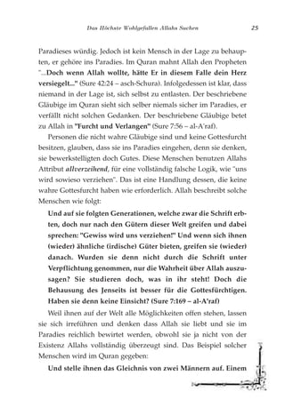 Das Höchste Wohlgefallen Allahs Suchen 25
Paradieses würdig. Jedoch ist kein Mensch in der Lage zu behaup-
ten, er gehöre ins Paradies. Im Quran mahnt Allah den Propheten
"...Doch wenn Allah wollte, hätte Er in diesem Falle dein Herz
versiegelt..." (Sure 42:24 – asch-Schura). Infolgedessen ist klar, dass
niemand in der Lage ist, sich selbst zu entlasten. Der beschriebene
Gläubige im Quran sieht sich selber niemals sicher im Paradies, er
verfällt nicht solchen Gedanken. Der beschriebene Gläubige betet
zu Allah in "Furcht und Verlangen" (Sure 7:56 – al-A'raf).
Personen die nicht wahre Gläubige sind und keine Gottesfurcht
besitzen, glauben, dass sie ins Paradies eingehen, denn sie denken,
sie bewerkstelligten doch Gutes. Diese Menschen benutzen Allahs
Attribut allverzeihend, für eine vollständig falsche Logik, wie "uns
wird sowieso verziehen". Das ist eine Handlung dessen, die keine
wahre Gottesfurcht haben wie erforderlich. Allah beschreibt solche
Menschen wie folgt:
Und auf sie folgten Generationen, welche zwar die Schrift erb-
ten, doch nur nach den Gütern dieser Welt greifen und dabei
sprechen: "Gewiss wird uns verziehen!" Und wenn sich ihnen
(wieder) ähnliche (irdische) Güter bieten, greifen sie (wieder)
danach. Wurden sie denn nicht durch die Schrift unter
Verpflichtung genommen, nur die Wahrheit über Allah auszu-
sagen? Sie studieren doch, was in ihr steht! Doch die
Behausung des Jenseits ist besser für die Gottesfürchtigen.
Haben sie denn keine Einsicht? (Sure 7:169 – al-A'raf)
Weil ihnen auf der Welt alle Möglichkeiten offen stehen, lassen
sie sich irreführen und denken dass Allah sie liebt und sie im
Paradies reichlich bewirtet werden, obwohl sie ja nicht von der
Existenz Allahs vollständig überzeugt sind. Das Beispiel solcher
Menschen wird im Quran gegeben:
Und stelle ihnen das Gleichnis von zwei Männern auf. Einem
 