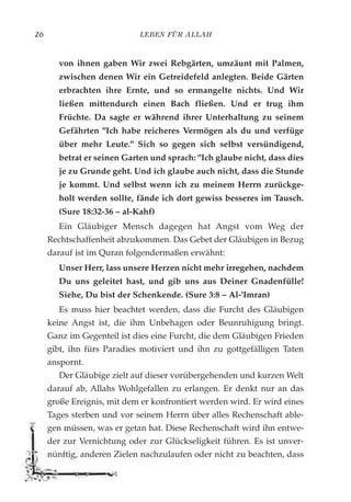 LEBEN FÜR ALLAH26
von ihnen gaben Wir zwei Rebgärten, umzäunt mit Palmen,
zwischen denen Wir ein Getreidefeld anlegten. Beide Gärten
erbrachten ihre Ernte, und so ermangelte nichts. Und Wir
ließen mittendurch einen Bach fließen. Und er trug ihm
Früchte. Da sagte er während ihrer Unterhaltung zu seinem
Gefährten "Ich habe reicheres Vermögen als du und verfüge
über mehr Leute." Sich so gegen sich selbst versündigend,
betrat er seinen Garten und sprach: "Ich glaube nicht, dass dies
je zu Grunde geht. Und ich glaube auch nicht, dass die Stunde
je kommt. Und selbst wenn ich zu meinem Herrn zurückge-
holt werden sollte, fände ich dort gewiss besseres im Tausch.
(Sure 18:32-36 – al-Kahf)
Ein Gläubiger Mensch dagegen hat Angst vom Weg der
Rechtschaffenheit abzukommen. Das Gebet der Gläubigen in Bezug
darauf ist im Quran folgendermaßen erwähnt:
Unser Herr, lass unsere Herzen nicht mehr irregehen, nachdem
Du uns geleitet hast, und gib uns aus Deiner Gnadenfülle!
Siehe, Du bist der Schenkende. (Sure 3:8 – Al-'Imran)
Es muss hier beachtet werden, dass die Furcht des Gläubigen
keine Angst ist, die ihm Unbehagen oder Beunruhigung bringt.
Ganz im Gegenteil ist dies eine Furcht, die dem Gläubigen Frieden
gibt, ihn fürs Paradies motiviert und ihn zu gottgefälligen Taten
anspornt.
Der Gläubige zielt auf dieser vorübergehenden und kurzen Welt
darauf ab, Allahs Wohlgefallen zu erlangen. Er denkt nur an das
große Ereignis, mit dem er konfrontiert werden wird. Er wird eines
Tages sterben und vor seinem Herrn über alles Rechenschaft able-
gen müssen, was er getan hat. Diese Rechenschaft wird ihn entwe-
der zur Vernichtung oder zur Glückseligkeit führen. Es ist unver-
nünftig, anderen Zielen nachzulaufen oder nicht zu beachten, dass
 