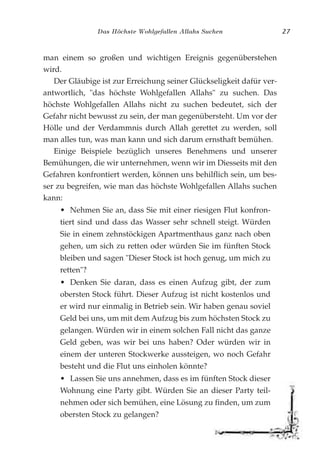 Das Höchste Wohlgefallen Allahs Suchen 27
man einem so großen und wichtigen Ereignis gegenüberstehen
wird.
Der Gläubige ist zur Erreichung seiner Glückseligkeit dafür ver-
antwortlich, "das höchste Wohlgefallen Allahs" zu suchen. Das
höchste Wohlgefallen Allahs nicht zu suchen bedeutet, sich der
Gefahr nicht bewusst zu sein, der man gegenübersteht. Um vor der
Hölle und der Verdammnis durch Allah gerettet zu werden, soll
man alles tun, was man kann und sich darum ernsthaft bemühen.
Einige Beispiele bezüglich unseres Benehmens und unserer
Bemühungen, die wir unternehmen, wenn wir im Diesseits mit den
Gefahren konfrontiert werden, können uns behilflich sein, um bes-
ser zu begreifen, wie man das höchste Wohlgefallen Allahs suchen
kann:
• Nehmen Sie an, dass Sie mit einer riesigen Flut konfron-
tiert sind und dass das Wasser sehr schnell steigt. Würden
Sie in einem zehnstöckigen Apartmenthaus ganz nach oben
gehen, um sich zu retten oder würden Sie im fünften Stock
bleiben und sagen "Dieser Stock ist hoch genug, um mich zu
retten"?
• Denken Sie daran, dass es einen Aufzug gibt, der zum
obersten Stock führt. Dieser Aufzug ist nicht kostenlos und
er wird nur einmalig in Betrieb sein. Wir haben genau soviel
Geld bei uns, um mit dem Aufzug bis zum höchsten Stock zu
gelangen. Würden wir in einem solchen Fall nicht das ganze
Geld geben, was wir bei uns haben? Oder würden wir in
einem der unteren Stockwerke aussteigen, wo noch Gefahr
besteht und die Flut uns einholen könnte?
• Lassen Sie uns annehmen, dass es im fünften Stock dieser
Wohnung eine Party gibt. Würden Sie an dieser Party teil-
nehmen oder sich bemühen, eine Lösung zu finden, um zum
obersten Stock zu gelangen?
 