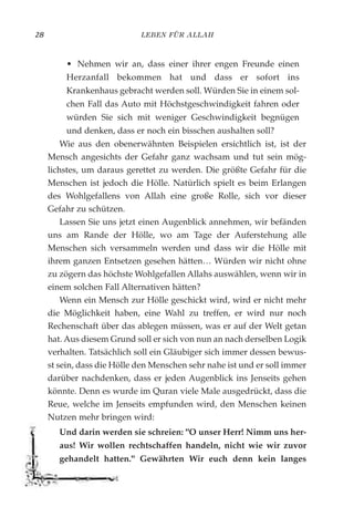 LEBEN FÜR ALLAH28
• Nehmen wir an, dass einer ihrer engen Freunde einen
Herzanfall bekommen hat und dass er sofort ins
Krankenhaus gebracht werden soll. Würden Sie in einem sol-
chen Fall das Auto mit Höchstgeschwindigkeit fahren oder
würden Sie sich mit weniger Geschwindigkeit begnügen
und denken, dass er noch ein bisschen aushalten soll?
Wie aus den obenerwähnten Beispielen ersichtlich ist, ist der
Mensch angesichts der Gefahr ganz wachsam und tut sein mög-
lichstes, um daraus gerettet zu werden. Die größte Gefahr für die
Menschen ist jedoch die Hölle. Natürlich spielt es beim Erlangen
des Wohlgefallens von Allah eine große Rolle, sich vor dieser
Gefahr zu schützen.
Lassen Sie uns jetzt einen Augenblick annehmen, wir befänden
uns am Rande der Hölle, wo am Tage der Auferstehung alle
Menschen sich versammeln werden und dass wir die Hölle mit
ihrem ganzen Entsetzen gesehen hätten… Würden wir nicht ohne
zu zögern das höchste Wohlgefallen Allahs auswählen, wenn wir in
einem solchen Fall Alternativen hätten?
Wenn ein Mensch zur Hölle geschickt wird, wird er nicht mehr
die Möglichkeit haben, eine Wahl zu treffen, er wird nur noch
Rechenschaft über das ablegen müssen, was er auf der Welt getan
hat. Aus diesem Grund soll er sich von nun an nach derselben Logik
verhalten. Tatsächlich soll ein Gläubiger sich immer dessen bewus-
st sein, dass die Hölle den Menschen sehr nahe ist und er soll immer
darüber nachdenken, dass er jeden Augenblick ins Jenseits gehen
könnte. Denn es wurde im Quran viele Male ausgedrückt, dass die
Reue, welche im Jenseits empfunden wird, den Menschen keinen
Nutzen mehr bringen wird:
Und darin werden sie schreien: "O unser Herr! Nimm uns her-
aus! Wir wollen rechtschaffen handeln, nicht wie wir zuvor
gehandelt hatten." Gewährten Wir euch denn kein langes
 