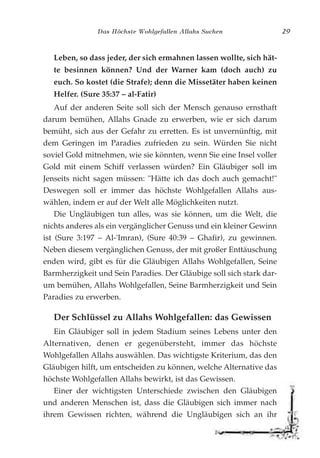 Das Höchste Wohlgefallen Allahs Suchen 29
Leben, so dass jeder, der sich ermahnen lassen wollte, sich hät-
te besinnen können? Und der Warner kam (doch auch) zu
euch. So kostet (die Strafe); denn die Missetäter haben keinen
Helfer. (Sure 35:37 – al-Fatir)
Auf der anderen Seite soll sich der Mensch genauso ernsthaft
darum bemühen, Allahs Gnade zu erwerben, wie er sich darum
bemüht, sich aus der Gefahr zu erretten. Es ist unvernünftig, mit
dem Geringen im Paradies zufrieden zu sein. Würden Sie nicht
soviel Gold mitnehmen, wie sie könnten, wenn Sie eine Insel voller
Gold mit einem Schiff verlassen würden? Ein Gläubiger soll im
Jenseits nicht sagen müssen: "Hätte ich das doch auch gemacht!"
Deswegen soll er immer das höchste Wohlgefallen Allahs aus-
wählen, indem er auf der Welt alle Möglichkeiten nutzt.
Die Ungläubigen tun alles, was sie können, um die Welt, die
nichts anderes als ein vergänglicher Genuss und ein kleiner Gewinn
ist (Sure 3:197 – Al-'Imran), (Sure 40:39 – Ghafir), zu gewinnen.
Neben diesem vergänglichen Genuss, der mit großer Enttäuschung
enden wird, gibt es für die Gläubigen Allahs Wohlgefallen, Seine
Barmherzigkeit und Sein Paradies. Der Gläubige soll sich stark dar-
um bemühen, Allahs Wohlgefallen, Seine Barmherzigkeit und Sein
Paradies zu erwerben.
Der Schlüssel zu Allahs Wohlgefallen: das Gewissen
Ein Gläubiger soll in jedem Stadium seines Lebens unter den
Alternativen, denen er gegenübersteht, immer das höchste
Wohlgefallen Allahs auswählen. Das wichtigste Kriterium, das den
Gläubigen hilft, um entscheiden zu können, welche Alternative das
höchste Wohlgefallen Allahs bewirkt, ist das Gewissen.
Einer der wichtigsten Unterschiede zwischen den Gläubigen
und anderen Menschen ist, dass die Gläubigen sich immer nach
ihrem Gewissen richten, während die Ungläubigen sich an ihr
 