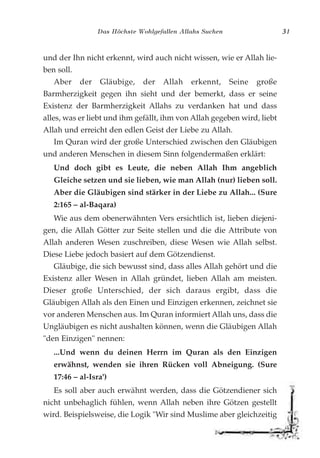 Das Höchste Wohlgefallen Allahs Suchen 31
und der Ihn nicht erkennt, wird auch nicht wissen, wie er Allah lie-
ben soll.
Aber der Gläubige, der Allah erkennt, Seine große
Barmherzigkeit gegen ihn sieht und der bemerkt, dass er seine
Existenz der Barmherzigkeit Allahs zu verdanken hat und dass
alles, was er liebt und ihm gefällt, ihm von Allah gegeben wird, liebt
Allah und erreicht den edlen Geist der Liebe zu Allah.
Im Quran wird der große Unterschied zwischen den Gläubigen
und anderen Menschen in diesem Sinn folgendermaßen erklärt:
Und doch gibt es Leute, die neben Allah Ihm angeblich
Gleiche setzen und sie lieben, wie man Allah (nur) lieben soll.
Aber die Gläubigen sind stärker in der Liebe zu Allah... (Sure
2:165 – al-Baqara)
Wie aus dem obenerwähnten Vers ersichtlich ist, lieben diejeni-
gen, die Allah Götter zur Seite stellen und die die Attribute von
Allah anderen Wesen zuschreiben, diese Wesen wie Allah selbst.
Diese Liebe jedoch basiert auf dem Götzendienst.
Gläubige, die sich bewusst sind, dass alles Allah gehört und die
Existenz aller Wesen in Allah gründet, lieben Allah am meisten.
Dieser große Unterschied, der sich daraus ergibt, dass die
Gläubigen Allah als den Einen und Einzigen erkennen, zeichnet sie
vor anderen Menschen aus. Im Quran informiert Allah uns, dass die
Ungläubigen es nicht aushalten können, wenn die Gläubigen Allah
"den Einzigen" nennen:
...Und wenn du deinen Herrn im Quran als den Einzigen
erwähnst, wenden sie ihren Rücken voll Abneigung. (Sure
17:46 – al-Isra')
Es soll aber auch erwähnt werden, dass die Götzendiener sich
nicht unbehaglich fühlen, wenn Allah neben ihre Götzen gestellt
wird. Beispielsweise, die Logik "Wir sind Muslime aber gleichzeitig
 
