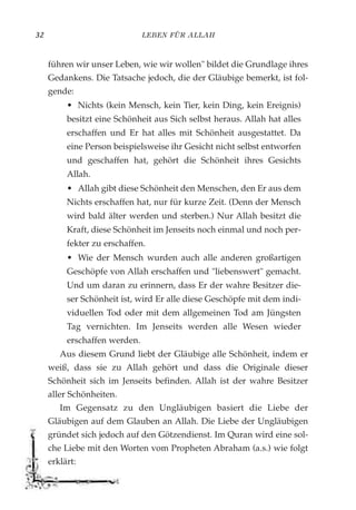 LEBEN FÜR ALLAH32
führen wir unser Leben, wie wir wollen" bildet die Grundlage ihres
Gedankens. Die Tatsache jedoch, die der Gläubige bemerkt, ist fol-
gende:
• Nichts (kein Mensch, kein Tier, kein Ding, kein Ereignis)
besitzt eine Schönheit aus Sich selbst heraus. Allah hat alles
erschaffen und Er hat alles mit Schönheit ausgestattet. Da
eine Person beispielsweise ihr Gesicht nicht selbst entworfen
und geschaffen hat, gehört die Schönheit ihres Gesichts
Allah.
• Allah gibt diese Schönheit den Menschen, den Er aus dem
Nichts erschaffen hat, nur für kurze Zeit. (Denn der Mensch
wird bald älter werden und sterben.) Nur Allah besitzt die
Kraft, diese Schönheit im Jenseits noch einmal und noch per-
fekter zu erschaffen.
• Wie der Mensch wurden auch alle anderen großartigen
Geschöpfe von Allah erschaffen und "liebenswert" gemacht.
Und um daran zu erinnern, dass Er der wahre Besitzer die-
ser Schönheit ist, wird Er alle diese Geschöpfe mit dem indi-
viduellen Tod oder mit dem allgemeinen Tod am Jüngsten
Tag vernichten. Im Jenseits werden alle Wesen wieder
erschaffen werden.
Aus diesem Grund liebt der Gläubige alle Schönheit, indem er
weiß, dass sie zu Allah gehört und dass die Originale dieser
Schönheit sich im Jenseits befinden. Allah ist der wahre Besitzer
aller Schönheiten.
Im Gegensatz zu den Ungläubigen basiert die Liebe der
Gläubigen auf dem Glauben an Allah. Die Liebe der Ungläubigen
gründet sich jedoch auf den Götzendienst. Im Quran wird eine sol-
che Liebe mit den Worten vom Propheten Abraham (a.s.) wie folgt
erklärt:
 