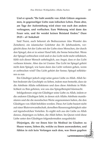 Das Höchste Wohlgefallen Allahs Suchen 33
Und er sprach: "Ihr habt anstelle von Allah Götzen angenom-
men, in gegenseitiger Liebe zum irdischen Leben. Dann aber,
am Tage der Auferstehung wird einer von euch den andern
verleugnen, und verfluchen. Eure Wohnung wird dann das
Feuer sein, und ihr werdet keinen Beistand finden." (Sure
29:25 – al-'Ankabut)
Said Nursi, auch bekannt als Bediuzzaman (das Wunder des
Zeitalters), ein islamischer Gelehrter des 20. Jahrhunderts, ver-
gleicht diese Art der Liebe mit der Liebe eines Menschen, der durch
den Spiegel, den er in seiner Hand hält, die Sonne betrachtet. Wenn
der Spiegel zerbrochen wird und er das Licht nicht mehr reflektiert,
fühlt sich dieser Mensch unbehaglich, aus Angst, dass er das Licht
verlieren könnte. Aber das ist Unsinn: Das Licht im Spiegel gehört
nicht dem Spiegel, wie kann dann das Licht verloren gehen, wenn
er zerbrochen wird? Das Licht gehört der Sonne; Spiegel reflektie-
ren es nur.
Ein Gläubiger jedoch zeigt seine ganze Liebe zu Allah. Allah lie-
ben bedeutet die Geschöpfe zu lieben, indem man bemerkt, dass sie
die Attribute Allahs reflektieren und dass diese Attribute in Wirk-
lichkeit zu Ihm gehören, wie uns das Spiegelbeispiel klarmacht.
Infolgedessen zeigt ein Gläubiger seine Liebe zu Allah, indem er
die anderen Gläubigen liebt, in denen sich Allahs Attribute manife-
stieren und die die moralischen Werte angenommen haben, die den
Gläubigen von Allah befohlen werden. Diese Art Liebe basiert nicht
auf einer Blutsverwandtschaft, derselben Rassenzugehörigkeit oder
auf irgendwelchen Vorteilen. Es ergibt sich aus der Liebe zu Allah
daraus, diejenigen zu lieben, die Allah lieben. Im Quran wird diese
Liebe unter den Gläubigen folgendermaßen ausgedrückt:
Diejenigen, die vor ihnen hier (in Medina) im Glauben zu
Hause waren, lieben die, welche zu ihnen auswanderten, und
fühlen in sich kein Verlangen nach dem, was ihnen gegeben
 