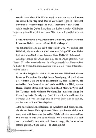 LEBEN FÜR ALLAH34
wurde. Sie ziehen (die Flüchtlinge) sich selber vor, auch wenn
sie selber bedürftig sind. Wer so vor seiner eigenen Habsucht
bewahrt ist - denen ergeht es wohl. (Sure 59:9 – al-Haschr)
Allah macht im Quran klar, dass die Liebe, die den Gläubigen
entgegen gebracht wird, ihnen von Allah speziell gewährt worden
ist:
Siehe, diejenigen, die glauben und Gutes tun, denen wird der
Erbarmer Liebe erweisen. (Sure 19:96 – Maryam)
"O Johannes! Halte an der Schrift fest!" Und Wir gaben ihm
Weisheit, als er noch ein Kind war, und Mitgefühl und Rein-
heit von Uns. Und er war fromm. (Sure 19:12, 13 – Maryam)
Gläubige lieben nur Allah und die, die an Allah glauben. Aus
diesem Grund erweisen denen, die sich gegen Allah auflehnen, kei-
ne Liebe. In folgenden Quranversen wird dieses Thema folgender-
maßen betont:
O ihr, die ihr glaubt! Nehmt nicht meinen Feind und eueren
Feind zu Freunden. Ihr zeigt ihnen Zuneigung, obwohl sie an
die Wahrheit, die zu euch gekommen ist, nicht glauben. Sie
vertreiben den Gesandten und euch, weil ihr an Allah, eueren
Herrn, glaubt. Obwohl ihr zum Kampf auf Meinem Wege und
im Trachten nach Meinem Wohlgefallen auszieht, zeigt ihr
ihnen insgeheim Zuneigung. Doch ich weiß sehr wohl, was ihr
verbergt und was ihr zeigt. Wer aber von euch sich so verhält,
der ist vom rechten Pfad abgeirrt...
...Ihr habt ein schönes Beispiel an Abraham und den seinigen,
als sie zu ihrem Volk sprachen: "Seht, wir haben nichts mit
euch und mit dem, was ihr außer Allah anbetet, zu schaffen.
Wir wollen nichts von euch wissen. Und zwischen uns und
euch herrscht Feindschaft und Hass so lange, bis ihr an Allah
alleine glaubt... (Sure 60:1, 2 – al-Mumtahina)
 