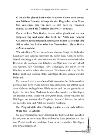 Das Höchste Wohlgefallen Allahs Suchen 35
O ihr, die ihr glaubt! Seht weder in eueren Vätern noch in eue-
ren Brüdern Freunde, solange sie den Unglauben dem Glau-
ben vorziehen. Wer von euch sie sich doch zu Freunden
nimmt, das sind die Übeltäter. (Sure 9:23 – at-Tauba)
Du wirst kein Volk finden, das an Allah glaubt und an den
Jüngsten Tag und dabei den liebt, der Allah und Seinem
Gesandten zuwiderhandelt, und wären es ihre Väter oder ihre
Söhne oder ihre Brüder oder ihre Verwandten... (Sure 58:22 –
al-Mudschadala)
Wie wir diesen Versen entnehmen können, hängt die Liebe der
Gläubigen von keinem Kriterium ab, außer dem, Allah zu lieben.
Seine Liebe hängt nicht von Kriterien wie Blutsverwandtschaft oder
Reichtum ab, sondern vom Glauben an Allah und von der Moral
des Qurans. Ein Gläubiger liebt diejenigen, die einen festen
Glauben an Allah haben, die anderen Gläubigen, nicht die, für die
Ruhm, Geld und sozialer Status wichtiger als alles andere auf der
Welt sind.
Da er seine Liebe von anderen Faktoren außer der Liebe zu Allah
gereinigt hat, liebt er am meisten den Menschen, der immer nach
dem höchsten Wohlgefallen Allahs sucht und der am gottesfürch-
tigsten ist. Wer diese Merkmale besitzt, den werden die Gläubigen
am meisten lieben. Wenn wir den Quran lesen, sehen wir, dass die
Gläubigen am meisten den Propheten (s.a.w.s.) liebten, der Allah
am nächsten war und Allah am meisten fürchtete:
Der Prophet steht den Gläubigen näher als sie sich selbst...
(Sure 33:6 – al-Ahzab)
Da das Verständnis eines Gläubigen für Liebe auf dem Glauben
basiert, wird er auch seine Ehe auf dieselbe Basis gründen. An die-
sem Punkt taucht ein wichtiger Unterschied zwischen Gläubigen
und Ungläubigen auf.
 