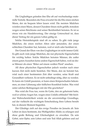 LEBEN FÜR ALLAH36
Die Ungläubigen gründen ihre Ehe oft auf wechselseitige mate-
rielle Vorteile. Besonders die Frau erwartet für die Ehe einen reichen
Mann, der sie bequem leben lassen wird. Die meisten Mädchen
würden einen Mann, dessen Charakter ihnen nicht gefällt, trotzdem
wegen seines Reichtums und seiner Berühmtheit heiraten. Es ist so
etwas wie ein Handelsvertrag. Der einzige Unterschied ist, dass
dieser Vertrag für ein ganzes Leben gültig ist.
Solche Heiratsbeispiele sind oft zu sehen. Es gibt viele junge
Mädchen, die einen reichen Alten oder jemanden, der einen
schlechten Charakter hat, heiraten, weil er reich oder berühmt ist.
Der Grund der Ehen von den Ungläubigen ist nicht immer Geld.
Es gibt auch viele junge Mädchen, die nur physische Eigenschaften
für wichtig halten. Solche Mädchen heiraten Männer, die außer
einem guten Aussehen keine andere Eigenschaft haben, weil sie die-
se Männer als einen "Ritter auf einem weißen Pferd" ansehen.
All diese physischen Eigenschaften jedoch werden nach einer
kurzen Zeit nicht mehr bestehen. Der Mann, den sie heiratet hat,
wird nach einer bestimmten Zeit älter werden, seine Kraft und
Gesundheit verlieren. Es ist nicht unbedingt nötig, älter zu werden.
Es kann ein Unfall passieren, er kann einen Körperschaden bekom-
men, an einer Lähmung oder tödlichen Krankheit leiden. Was wird
unter solchen Bedingungen mit der Ehe geschehen?
Was wird die Frau tun, wenn ihr Gatte, den sie geheiratet hatte,
weil er schöne Augen hat, wegen eines Unfalls erblindet? Mit höch-
ster Wahrscheinlichkeit würde sie die unvernünftige Grundlage,
auf der vielleicht die wichtigste Entscheidung ihres Lebens beruht
hat, in diesem Moment begreifen.
Der Gläubige zielt auf das ewige Paradies im Jenseits ab. Sein
Leben ist dazu bestimmt, das Wohlgefallen Allahs zu erlangen und
diese große Rettung und Glückseligkeit zu erwerben. Da sein
Gebet, sein Opfer, sein Leben und sein Tod Allah gehören und auf
 