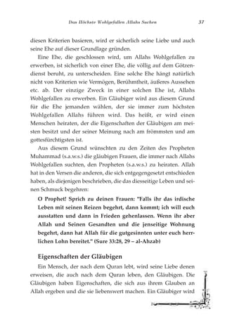 Das Höchste Wohlgefallen Allahs Suchen 37
diesen Kriterien basieren, wird er sicherlich seine Liebe und auch
seine Ehe auf dieser Grundlage gründen.
Eine Ehe, die geschlossen wird, um Allahs Wohlgefallen zu
erwerben, ist sicherlich von einer Ehe, die völlig auf dem Götzen-
dienst beruht, zu unterscheiden. Eine solche Ehe hängt natürlich
nicht von Kriterien wie Vermögen, Berühmtheit, äußeres Aussehen
etc. ab. Der einzige Zweck in einer solchen Ehe ist, Allahs
Wohlgefallen zu erwerben. Ein Gläubiger wird aus diesem Grund
für die Ehe jemanden wählen, der sie immer zum höchsten
Wohlgefallen Allahs führen wird. Das heißt, er wird einen
Menschen heiraten, der die Eigenschaften der Gläubigen am mei-
sten besitzt und der seiner Meinung nach am frömmsten und am
gottesfürchtigsten ist.
Aus diesem Grund wünschten zu den Zeiten des Propheten
Muhammad (s.a.w.s.) die gläubigen Frauen, die immer nach Allahs
Wohlgefallen suchten, den Propheten (s.a.w.s.) zu heiraten. Allah
hat in den Versen die anderen, die sich entgegengesetzt entschieden
haben, als diejenigen beschrieben, die das diesseitige Leben und sei-
nen Schmuck begehren:
O Prophet! Sprich zu deinen Frauen: "Falls ihr das irdische
Leben mit seinen Reizen begehrt, dann kommt; ich will euch
ausstatten und dann in Frieden gehenlassen. Wenn ihr aber
Allah und Seinen Gesandten und die jenseitige Wohnung
begehrt, dann hat Allah für die gutgesinnten unter euch herr-
lichen Lohn bereitet." (Sure 33:28, 29 – al-Ahzab)
Eigenschaften der Gläubigen
Ein Mensch, der nach dem Quran lebt, wird seine Liebe denen
erweisen, die auch nach dem Quran leben, den Gläubigen. Die
Gläubigen haben Eigenschaften, die sich aus ihrem Glauben an
Allah ergeben und die sie liebenswert machen. Ein Gläubiger wird
 
