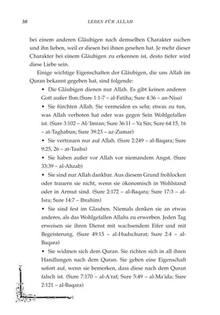LEBEN FÜR ALLAH38
bei einem anderen Gläubigen nach demselben Charakter suchen
und ihn lieben, weil er diesen bei ihnen gesehen hat. Je mehr dieser
Charakter bei einem Gläubigen zu erkennen ist, desto tiefer wird
diese Liebe sein.
Einige wichtige Eigenschaften der Gläubigen, die uns Allah im
Quran bekannt gegeben hat, sind folgende:
• Die Gläubigen dienen nur Allah. Es gibt keinen anderen
Gott außer Ihm.(Sure 1:1-7 – al-Fatiha; Sure 4:36 – an-Nisa)
• Sie fürchten Allah. Sie vermeiden es sehr, etwas zu tun,
was Allah verboten hat oder was gegen Sein Wohlgefallen
ist. (Sure 3:102 – Al-'Imran; Sure 36:11 – Ya Sin; Sure 64:15, 16
– at-Taghabun; Sure 39:23 – az-Zumar)
• Sie vertrauen nur auf Allah. (Sure 2:249 – al-Baqara; Sure
9:25, 26 – at-Tauba)
• Sie haben außer vor Allah vor niemandem Angst. (Sure
33:39 – al-Ahzab)
• Sie sind nur Allah dankbar. Aus diesem Grund frohlocken
oder trauern sie nicht, wenn sie ökonomisch in Wohlstand
oder in Armut sind. (Sure 2:172 – al-Baqara; Sure 17:3 – al-
Isra; Sure 14:7 – Ibrahim)
• Sie sind fest im Glauben. Niemals denken sie an etwas
anderes, als das Wohlgefallen Allahs zu erwerben. Jeden Tag
erweisen sie ihren Dienst mit wachsendem Eifer und mit
Begeisterung. (Sure 49:15 – al-Hudschurat; Sure 2:4 – al-
Baqara)
• Sie widmen sich dem Quran. Sie richten sich in all ihren
Handlungen nach dem Quran. Sie geben eine Eigenschaft
sofort auf, wenn sie bemerken, dass diese nach dem Quran
falsch ist. (Sure 7:170 – al-A'raf; Sure 5:49 – al-Ma'ida; Sure
2:121 – al-Baqara)
 