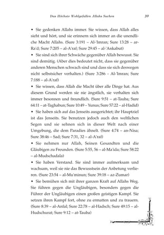 Das Höchste Wohlgefallen Allahs Suchen 39
• Sie gedenken Allahs immer. Sie wissen, dass Allah alles
sieht und hört, und sie erinnern sich immer an die unendli-
che Macht Allahs. (Sure 3:191 – Al-'Imran; Sure 13:28 – ar-
Ra'd; Sure 7:205 – al-A'raf; Sure 29:45 – al-'Ankabut)
• Sie sind sich ihrer Schwäche gegenüber Allah bewusst. Sie
sind demütig. (Aber dies bedeutet nicht, dass sie gegenüber
anderen Menschen schwach sind und dass sie sich deswegen
nicht selbstsicher verhalten.) (Sure 3:286 - Al-'Imran; Sure
7:188 – al-A'raf)
• Sie wissen, dass Allah die Macht über alle Dinge hat. Aus
diesem Grund werden sie nie ängstlich, sie verhalten sich
immer besonnen und freundlich. (Sure 9:51 – at-Tauba; Sure
64:11 – at-Taghabun; Sure 10:49 – Yunus; Sure 57:22 – al-Hadid)
• Sie haben sich auf das Jenseits ausgerichtet; ihr Hauptziel
ist das Jenseits. Sie benutzen jedoch auch den weltlichen
Segen und sie sehnen sich in dieser Welt nach einer
Umgebung, die dem Paradies ähnelt. (Sure 4:74 – an-Nisa;
Sure 38:46 – Sad; Sure 7:31, 32 – al-A'raf)
• Sie nehmen nur Allah, Seinen Gesandten und die
Gläubigen zu Freunden. (Sure 5:55, 56 – al-Ma'ida; Sure 58:22
– al-Mudschadala)
• Sie haben Verstand. Sie sind immer aufmerksam und
wachsam, weil sie nie das Bewusstsein der Anbetung verlie-
ren. (Sure 23:54 – al-Mu'minun; Sure 39:18 – az-Zumar)
• Sie bemühen sich mit ihrer ganzen Kraft auf Allahs Weg.
Sie führen gegen die Ungläubigen, besonders gegen die
Führer der Ungläubigen einen großen geistigen Kampf. Sie
setzen ihren Kampf fort, ohne zu ermatten und zu trauern.
(Sure 8:39 – al-Anfal; Sure 22:78 – al-Hadsch; Sure 49:15 – al-
Hudschurat; Sure 9:12 – at-Tauba)
 