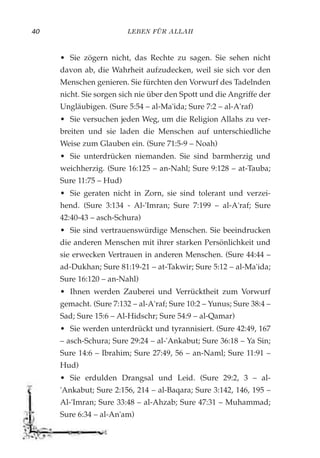 LEBEN FÜR ALLAH40
• Sie zögern nicht, das Rechte zu sagen. Sie sehen nicht
davon ab, die Wahrheit aufzudecken, weil sie sich vor den
Menschen genieren. Sie fürchten den Vorwurf des Tadelnden
nicht. Sie sorgen sich nie über den Spott und die Angriffe der
Ungläubigen. (Sure 5:54 – al-Ma'ida; Sure 7:2 – al-A'raf)
• Sie versuchen jeden Weg, um die Religion Allahs zu ver-
breiten und sie laden die Menschen auf unterschiedliche
Weise zum Glauben ein. (Sure 71:5-9 – Noah)
• Sie unterdrücken niemanden. Sie sind barmherzig und
weichherzig. (Sure 16:125 – an-Nahl; Sure 9:128 – at-Tauba;
Sure 11:75 – Hud)
• Sie geraten nicht in Zorn, sie sind tolerant und verzei-
hend. (Sure 3:134 - Al-'Imran; Sure 7:199 – al-A'raf; Sure
42:40-43 – asch-Schura)
• Sie sind vertrauenswürdige Menschen. Sie beeindrucken
die anderen Menschen mit ihrer starken Persönlichkeit und
sie erwecken Vertrauen in anderen Menschen. (Sure 44:44 –
ad-Dukhan; Sure 81:19-21 – at-Takwir; Sure 5:12 – al-Ma'ida;
Sure 16:120 – an-Nahl)
• Ihnen werden Zauberei und Verrücktheit zum Vorwurf
gemacht. (Sure 7:132 – al-A'raf; Sure 10:2 – Yunus; Sure 38:4 –
Sad; Sure 15:6 – Al-Hidschr; Sure 54:9 – al-Qamar)
• Sie werden unterdrückt und tyrannisiert. (Sure 42:49, 167
– asch-Schura; Sure 29:24 – al-'Ankabut; Sure 36:18 – Ya Sin;
Sure 14:6 – Ibrahim; Sure 27:49, 56 – an-Naml; Sure 11:91 –
Hud)
• Sie erdulden Drangsal und Leid. (Sure 29:2, 3 – al-
'Ankabut; Sure 2:156, 214 – al-Baqara; Sure 3:142, 146, 195 –
Al-'Imran; Sure 33:48 – al-Ahzab; Sure 47:31 – Muhammad;
Sure 6:34 – al-An'am)
 
