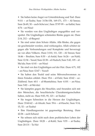 Das Höchste Wohlgefallen Allahs Suchen 41
• Sie haben keine Angst vor Unterdrückung und Tod. (Sure
9:111 – at-Tauba; Sure 3:156-158, 169-171, 173 – Al-'Imran;
Sure 26:49, 50 – asch-Schu'ara'; Sure 37:97-99 – as-Saffat; Sure
4:74 – an-Nisa)
• Sie werden von den Ungläubigen angegriffen und ver-
spottet. Die Ungläubigen schmieden Ränke gegen sie. (Sure
2:14, 212 – al-Baqara)
• Sie sind unter dem Schutz Allahs. Alle Ränke, die gegen
sie geschmiedet werden, sind wirkungslos. Allah schützt sie
gegen alle Verleumdungen und Komplotte und bevorzugt
sie vor allen Völkern. (Sure 3:110, 111, 120 – Al-'Imran; Sure
14:46 – Ibrahim; Sure 8:30 – al-Anfal; Sure 16:26 – an-Nahl;
Sure 12:34 – Yusuf; Sure 22:38 – al-Hadsch; Sure 5:42, 105 – al-
Ma'ida; Sure 4:141 – an-Nisa)
• Sie sind vor den Ungläubigen auf der Hut. (Sure 4:71, 102
– an-Nisa; Sure 12:67 – Yusuf)
• Sie haben den Teufel und seine Mitverschworenen zu
ihren Feinden erklärt. (Sure 35:6 – al-Fatir; Sure 43:62 – az-
Zukhruf; Sure 60:1 – al-Mumtahina; Sure 4:101 – an-Nisa;
Sure 5:82 – al-Ma'ida)
• Sie kämpfen gegen die Heuchler, und freunden sich mit
den Menschen, die heuchlerische Charaktereigenschaften
haben, nicht an. (Sure 9:83, 95, 123 – at-Tauba)
• Sie tragen Schrecken in die Herzen der Ungläubigen.
(Sure 33:60-62 – al-Ahzab; Sure 59:6 – al-Haschr; Sure 9:14,
15, 52 – at-Tauba)
• Ihre Handlungsweise ist gegenseitige Beratung. (Sure
42:38 – asch-Schura)
• Sie sehnen sich nicht nach dem prahlerischen Leben der
Ungläubigen. (Sure 18:28 – al-Kahf; Sure 9:55 – at-Tauba;
Sure 20:131 - Ta Ha)
 