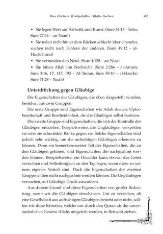 Das Höchste Wohlgefallen Allahs Suchen 43
• Sie legen Wert auf Ästhetik und Kunst. (Sure 34:13 – Saba;
Sure 27:44 – an-Naml)
• Sie reden nicht hinter dem Rücken schlecht über einander,
suchen nicht nach Fehlern der anderen. (Sure 49:12 – al-
Hudschurat)
• Sie vermeiden den Neid. (Sure 4:128 – an-Nisa)
• Sie bitten Allah um Nachsicht. (Sure 2:286 – al-An'am;
Sure 3:16, 17, 147, 193 – Al-'Imran; Sure 59:10 – al-Haschr;
Sure 71:28 – Noah)
Unterdrückung gegen Gläubige
Die Eigenschaften der Gläubigen, die oben dargestellt wurden,
bestehen aus zwei Gruppen:
Die erste Gruppe sind Eigenschaften wie Allah dienen, Opfer-
bereitschaft und Bescheidenheit, die die Gläubigen selbst besitzen.
Die zweite Gruppe sind Eigenschaften, die sich der Kontrolle der
Gläubigen entziehen. Beispielsweise, die Ungläubigen verspotten
sie oder sie schmieden Ränke gegen sie. Solche Eigenschaften sind
jedoch sehr wichtig, um die aufrichtigen Gläubigen erkennen zu
können. Denn ein bemerkenswerter Teil der Eigenschaften, die zu
den Gläubigen gehören, sind Eigenschaften, die nachgeahmt wer-
den können. Beispielsweise, ein Heuchler kann ebenso das Gebet
verrichten und Selbstlosigkeit an den Tag legen, wenn diese zu sei-
nem eigenen Vorteil sind. Doch die Eigenschaften der zweiten
Gruppe sollten nicht nachgeahmt werden können. Die Ungläubigen
versuchen, auf Gläubige Druck auszuüben.
Aus diesem Grund sind diese Eigenschaften von großer Bedeu-
tung, wenn wir die Gläubigen einschätzen. Um zu verstehen, ob
eine Gesellschaft aus aufrichtigen Gläubigen besteht oder nicht, soll-
ten wir diese Kriterien, welche uns durch den Quran als die unver-
änderlichen Gesetze Allahs mitgeteilt werden, in Betracht ziehen.
 