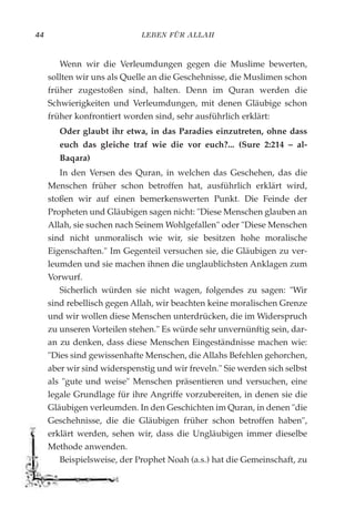 LEBEN FÜR ALLAH44
Wenn wir die Verleumdungen gegen die Muslime bewerten,
sollten wir uns als Quelle an die Geschehnisse, die Muslimen schon
früher zugestoßen sind, halten. Denn im Quran werden die
Schwierigkeiten und Verleumdungen, mit denen Gläubige schon
früher konfrontiert worden sind, sehr ausführlich erklärt:
Oder glaubt ihr etwa, in das Paradies einzutreten, ohne dass
euch das gleiche traf wie die vor euch?... (Sure 2:214 – al-
Baqara)
In den Versen des Quran, in welchen das Geschehen, das die
Menschen früher schon betroffen hat, ausführlich erklärt wird,
stoßen wir auf einen bemerkenswerten Punkt. Die Feinde der
Propheten und Gläubigen sagen nicht: "Diese Menschen glauben an
Allah, sie suchen nach Seinem Wohlgefallen" oder "Diese Menschen
sind nicht unmoralisch wie wir, sie besitzen hohe moralische
Eigenschaften." Im Gegenteil versuchen sie, die Gläubigen zu ver-
leumden und sie machen ihnen die unglaublichsten Anklagen zum
Vorwurf.
Sicherlich würden sie nicht wagen, folgendes zu sagen: "Wir
sind rebellisch gegen Allah, wir beachten keine moralischen Grenze
und wir wollen diese Menschen unterdrücken, die im Widerspruch
zu unseren Vorteilen stehen." Es würde sehr unvernünftig sein, dar-
an zu denken, dass diese Menschen Eingeständnisse machen wie:
"Dies sind gewissenhafte Menschen, die Allahs Befehlen gehorchen,
aber wir sind widerspenstig und wir freveln." Sie werden sich selbst
als "gute und weise" Menschen präsentieren und versuchen, eine
legale Grundlage für ihre Angriffe vorzubereiten, in denen sie die
Gläubigen verleumden. In den Geschichten im Quran, in denen "die
Geschehnisse, die die Gläubigen früher schon betroffen haben",
erklärt werden, sehen wir, dass die Ungläubigen immer dieselbe
Methode anwenden.
Beispielsweise, der Prophet Noah (a.s.) hat die Gemeinschaft, zu
 