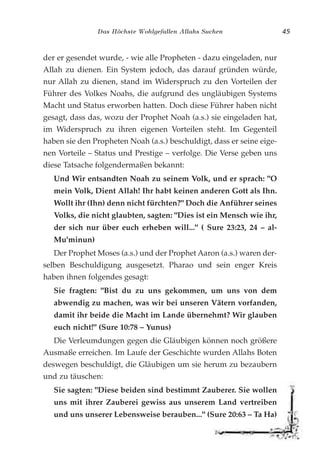 Das Höchste Wohlgefallen Allahs Suchen 45
der er gesendet wurde, - wie alle Propheten - dazu eingeladen, nur
Allah zu dienen. Ein System jedoch, das darauf gründen würde,
nur Allah zu dienen, stand im Widerspruch zu den Vorteilen der
Führer des Volkes Noahs, die aufgrund des ungläubigen Systems
Macht und Status erworben hatten. Doch diese Führer haben nicht
gesagt, dass das, wozu der Prophet Noah (a.s.) sie eingeladen hat,
im Widerspruch zu ihren eigenen Vorteilen steht. Im Gegenteil
haben sie den Propheten Noah (a.s.) beschuldigt, dass er seine eige-
nen Vorteile – Status und Prestige – verfolge. Die Verse geben uns
diese Tatsache folgendermaßen bekannt:
Und Wir entsandten Noah zu seinem Volk, und er sprach: "O
mein Volk, Dient Allah! Ihr habt keinen anderen Gott als Ihn.
Wollt ihr (Ihn) denn nicht fürchten?" Doch die Anführer seines
Volks, die nicht glaubten, sagten: "Dies ist ein Mensch wie ihr,
der sich nur über euch erheben will..." ( Sure 23:23, 24 – al-
Mu'minun)
Der Prophet Moses (a.s.) und der Prophet Aaron (a.s.) waren der-
selben Beschuldigung ausgesetzt. Pharao und sein enger Kreis
haben ihnen folgendes gesagt:
Sie fragten: "Bist du zu uns gekommen, um uns von dem
abwendig zu machen, was wir bei unseren Vätern vorfanden,
damit ihr beide die Macht im Lande übernehmt? Wir glauben
euch nicht!" (Sure 10:78 – Yunus)
Die Verleumdungen gegen die Gläubigen können noch größere
Ausmaße erreichen. Im Laufe der Geschichte wurden Allahs Boten
deswegen beschuldigt, die Gläubigen um sie herum zu bezaubern
und zu täuschen:
Sie sagten: "Diese beiden sind bestimmt Zauberer. Sie wollen
uns mit ihrer Zauberei gewiss aus unserem Land vertreiben
und uns unserer Lebensweise berauben..." (Sure 20:63 – Ta Ha)
 