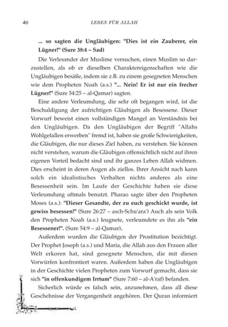 LEBEN FÜR ALLAH46
... so sagten die Ungläubigen: "Dies ist ein Zauberer, ein
Lügner!" (Sure 38:4 – Sad)
Die Verleumder der Muslime versuchen, einen Muslim so dar-
zustellen, als ob er dieselben Charaktereigenschaften wie die
Ungläubigen besäße, indem sie z.B. zu einem gesegneten Menschen
wie dem Propheten Noah (a.s.) "... Nein! Er ist nur ein frecher
Lügner!" (Sure 54:25 – al-Qamar) sagten.
Eine andere Verleumdung, die sehr oft begangen wird, ist die
Beschuldigung der aufrichtigen Gläubigen als Besessene. Dieser
Vorwurf beweist einen vollständigen Mangel an Verständnis bei
den Ungläubigen. Da den Ungläubigen der Begriff "Allahs
Wohlgefallen erwerben" fremd ist, haben sie große Schwierigkeiten,
die Gläubigen, die nur dieses Ziel haben, zu verstehen. Sie können
nicht verstehen, warum die Gläubigen offensichtlich nicht auf ihren
eigenen Vorteil bedacht sind und ihr ganzes Leben Allah widmen.
Dies erscheint in deren Augen als ziellos. Ihrer Ansicht nach kann
solch ein idealistisches Verhalten nichts anderes als eine
Besessenheit sein. Im Laufe der Geschichte haben sie diese
Verleumdung oftmals benutzt. Pharao sagte über den Propheten
Moses (a.s.): "Dieser Gesandte, der zu euch geschickt wurde, ist
gewiss besessen!" (Sure 26:27 – asch-Schu'ara') Auch als sein Volk
den Propheten Noah (a.s.) leugnete, verleumdete es ihn als "ein
Besessener!". (Sure 54:9 – al-Qamar).
Außerdem wurden die Gläubigen der Prostitution bezichtigt.
Der Prophet Joseph (a.s.) und Maria, die Allah aus den Frauen aller
Welt erkoren hat, sind gesegnete Menschen, die mit diesen
Vorwürfen konfrontiert waren. Außerdem haben die Ungläubigen
in der Geschichte vielen Propheten zum Vorwurf gemacht, dass sie
sich "in offenkundigem Irrtum" (Sure 7:60 – al-A'raf) befanden.
Sicherlich würde es falsch sein, anzunehmen, dass all diese
Geschehnisse der Vergangenheit angehören. Der Quran informiert
 