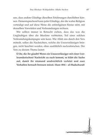 Das Höchste Wohlgefallen Allahs Suchen 47
uns, dass andere Gläubige dieselben Erfahrungen durchleben kön-
nen. Dementsprechend kann jeder Gläubige, der die wahre Religion
verteidigt und auf diese Weise die antireligiösen Kreise stört, mit
denselben Vorwürfen und Verleumdungen rechnen.
Wir sollten immer in Betracht ziehen, dass das was die
Ungläubigen über die Muslime verbreiten, Teil einer solchen
Verleumdungskampagne sein kann. Wie Allah uns durch den Vers
mitteilt, sollen die Nachrichten, welche die Unzuverlässigen brin-
gen, nicht beachtet werden, ohne ausführlich nachzuforschen. Der
Vers zu diesem Thema lautet:
O ihr, die ihr glaubt! Wenn ein Unzuverlässiger mit einer (ver-
leumderischen) Nachricht zu euch kommt, so klärt die Sache
auf, damit ihr niemand unabsichtlich verletzt und euer
Verhalten hernach bereuen müsst. (Sure 49:6 – al-Hudschurat)
 