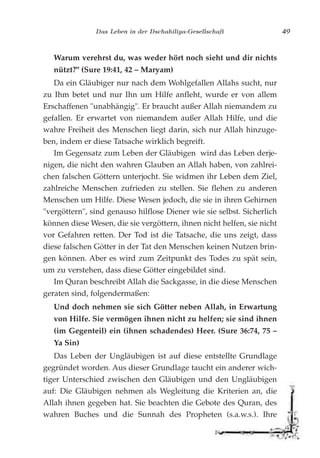 Das Leben in der Dschahiliya-Gesellschaft 49
Warum verehrst du, was weder hört noch sieht und dir nichts
nützt?" (Sure 19:41, 42 – Maryam)
Da ein Gläubiger nur nach dem Wohlgefallen Allahs sucht, nur
zu Ihm betet und nur Ihn um Hilfe anfleht, wurde er von allem
Erschaffenen "unabhängig". Er braucht außer Allah niemandem zu
gefallen. Er erwartet von niemandem außer Allah Hilfe, und die
wahre Freiheit des Menschen liegt darin, sich nur Allah hinzuge-
ben, indem er diese Tatsache wirklich begreift.
Im Gegensatz zum Leben der Gläubigen wird das Leben derje-
nigen, die nicht den wahren Glauben an Allah haben, von zahlrei-
chen falschen Göttern unterjocht. Sie widmen ihr Leben dem Ziel,
zahlreiche Menschen zufrieden zu stellen. Sie flehen zu anderen
Menschen um Hilfe. Diese Wesen jedoch, die sie in ihren Gehirnen
"vergöttern", sind genauso hilflose Diener wie sie selbst. Sicherlich
können diese Wesen, die sie vergöttern, ihnen nicht helfen, sie nicht
vor Gefahren retten. Der Tod ist die Tatsache, die uns zeigt, dass
diese falschen Götter in der Tat den Menschen keinen Nutzen brin-
gen können. Aber es wird zum Zeitpunkt des Todes zu spät sein,
um zu verstehen, dass diese Götter eingebildet sind.
Im Quran beschreibt Allah die Sackgasse, in die diese Menschen
geraten sind, folgendermaßen:
Und doch nehmen sie sich Götter neben Allah, in Erwartung
von Hilfe. Sie vermögen ihnen nicht zu helfen; sie sind ihnen
(im Gegenteil) ein (ihnen schadendes) Heer. (Sure 36:74, 75 –
Ya Sin)
Das Leben der Ungläubigen ist auf diese entstellte Grundlage
gegründet worden. Aus dieser Grundlage taucht ein anderer wich-
tiger Unterschied zwischen den Gläubigen und den Ungläubigen
auf: Die Gläubigen nehmen als Wegleitung die Kriterien an, die
Allah ihnen gegeben hat. Sie beachten die Gebote des Quran, des
wahren Buches und die Sunnah des Propheten (s.a.w.s.). Ihre
 