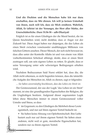LEBEN FÜR ALLAH52
Und die Dschinn und die Menschen habe Ich nur dazu
erschaffen, dass sie Mir dienen. Ich will ja keinen Unterhalt
von ihnen, noch will Ich, dass sie Mich ernähren. Wahrlich,
Allah, Er (allein) ist der Versorger, der Herr aller Stärke, der
Unerschütterliche. (Sure 51:56-58 – adh-Dhariyat)
Folglich ist es für einen Gläubigen der die Moral besitzt, die im
Quran beschrieben wird, nicht denkbar, dass er Angst vor der
Zukunft hat. Diese Angst haben nur diejenigen, die das Leben als
einen Streit zwischen voneinander unabhängigen Millionen von
falschen Göttern ansehen. Dieser Mensch, der sich nicht bewusst ist,
dass alles unter der Kontrolle Allahs ist und von einem von Allah
vorherbestimmten Schicksal abhängt, denkt, dass er einen Streit
austragen soll, um sein eigenes Leben zu retten. Er glaubt, dass er
seine Versorgung unter sehr schwierigen Bedingungen erhalten
wird.
Nachdem Bediuzzaman Said Nursi erklärt hat, dass die, die
Allah nicht erkennen, es nicht begreifen können, dass die tatsächli-
che Aufgabe des Menschen ist, Allah zu dienen, sagt er folgendes:
... Sie haben unvernünftig beschlossen, dass das Leben ein Streit ist.
Der Geisteszustand, der aus der Logik "das Leben ist ein Streit"
stammt, ist eine der grundlegenden Eigenschaften der Religion, die
die Ungläubigen besitzen. Aufgrund dieser sogenannten Logik
leben diese Menschen immer in einem Geisteszustand voller
Unruhe und Stress, so dass
• im Gegensatz zu den Gläubigen die Mehrheit dieser Leute
egoistisch, und nur auf ihren eigenen Vorteil bedacht ist.
• Sie haben keine Ahnung von Opferbereitschaft. Ihre Liebe
basiert auch nur auf ihrem eigenen Vorteil: Sie lieben einen
anderen, nicht weil er gute, moralische Eigenschaften hat,
sondern nur zu ihrem eigenen Vorteil.
 