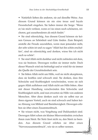 Das Leben in der Dschahiliya-Gesellschaft 53
• Natürlich lieben die anderen, sie auf dieselbe Weise. Aus
diesem Grund können sie nie eine treue und loyale
Freundschaft eingehen. Sie haben immer die Sorge: "Wenn
er/sie mich verlässt, wenn er/sie einen noch schöneren, rei-
cheren, gut aussehenderen als mich findet."
• Sie sind eifersüchtig. Aus diesem Grund können sie kei-
nen Genuss an Schönheit und Güte finden. Zum Beispiel;
anstelle die Freude auszuleben, wenn man jemanden sieht,
der sehr schön ist und zu sagen "Allah hat ihn schön erschaf-
fen", sind sie eifersüchtig und denken, wieso bin ich nicht
auch so schön".
• Sie sind Allah nicht dankbar und nicht zufrieden mit dem,
was sie besitzen. Deswegen wollen sie immer mehr. Doch
dieser Wunsch wird nie befriedigt und er wird für sie immer
die Quelle der Unzufriedenheit sein.
• Sie bitten Allah nicht um Hilfe, weil sie nicht akzeptieren,
dass sie kraftlos und schwach sind. Sie denken, dass ihre
Schwäche und Kraftlosigkeit verschwinden, wenn sie sich
gegen Allah auflehnen und Allah nicht um Hilfe bitten. Aber
mit dieser Handlung verschwinden ihre Schwäche und
Kraftlosigkeit nicht, und nun erwarten sie Hilfe von anderen
Menschen. Aber diese denken auch wie sie selbst nur an
ihren eigenen Vorteil, auch sie sind schwach und haben kei-
ne Ahnung von Mitleid und Barmherzigkeit. Deswegen erle-
ben sie öfter einen Zusammenbruch.
• Sie wissen nicht, was Vergebung und Duldsamkeit sind.
Deswegen führt schon ein kleines Missverständnis zwischen
ihnen zum Streit. Ihr Stolz lässt nicht zu, den Streit zu been-
den. Aus diesem Grund erleben sie öfter einen
"Nervenzusammenbruch", wie sie es selber nennen.
 