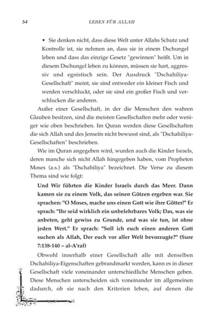 LEBEN FÜR ALLAH54
• Sie denken nicht, dass diese Welt unter Allahs Schutz und
Kontrolle ist, sie nehmen an, dass sie in einem Dschungel
leben und dass das einzige Gesetz "gewinnen" heißt. Um in
diesem Dschungel leben zu können, müssen sie hart, aggres-
siv und egoistisch sein. Der Ausdruck "Dschahiliya-
Gesellschaft" meint, sie sind entweder ein kleiner Fisch und
werden verschluckt, oder sie sind ein großer Fisch und ver-
schlucken die anderen.
Außer einer Gesellschaft, in der die Menschen den wahren
Glauben besitzen, sind die meisten Gesellschaften mehr oder weni-
ger wie oben beschrieben. Im Quran werden diese Gesellschaften
die sich Allah und des Jenseits nicht bewusst sind, als "Dschahiliya-
Gesellschaften" beschrieben.
Wie im Quran angegeben wird, wurden auch die Kinder Israels,
deren manche sich nicht Allah hingegeben haben, vom Propheten
Moses (a.s.) als "Dschahiliya" bezeichnet. Die Verse zu diesem
Thema sind wie folgt:
Und Wir führten die Kinder Israels durch das Meer. Dann
kamen sie zu einem Volk, das seinen Götzen ergeben war. Sie
sprachen: "O Moses, mache uns einen Gott wie ihre Götter!" Er
sprach: "Ihr seid wirklich ein unbelehrbares Volk; Das, was sie
anbeten, geht gewiss zu Grunde, und was sie tun, ist ohne
jeden Wert." Er sprach: "Soll ich euch einen anderen Gott
suchen als Allah, Der euch vor aller Welt bevorzugte?" (Sure
7:138-140 – al-A'raf)
Obwohl innerhalb einer Gesellschaft alle mit denselben
Dschahiliya-Eigenschaften gebrandmarkt werden, kann es in dieser
Gesellschaft viele voneinander unterschiedliche Menschen geben.
Diese Menschen unterscheiden sich voneinander im allgemeinen
dadurch, ob sie nach den Kriterien leben, auf denen die
 