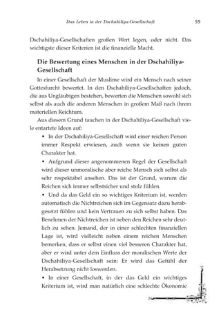 Das Leben in der Dschahiliya-Gesellschaft 55
Dschahiliya-Gesellschaften großen Wert legen, oder nicht. Das
wichtigste dieser Kriterien ist die finanzielle Macht.
Die Bewertung eines Menschen in der Dschahiliya-
Gesellschaft
In einer Gesellschaft der Muslime wird ein Mensch nach seiner
Gottesfurcht bewertet. In den Dschahiliya-Gesellschaften jedoch,
die aus Ungläubigen bestehen, bewerten die Menschen sowohl sich
selbst als auch die anderen Menschen in großem Maß nach ihrem
materiellen Reichtum.
Aus diesem Grund tauchen in der Dschahiliya-Gesellschaft vie-
le entartete Ideen auf:
• In der Dschahiliya-Gesellschaft wird einer reichen Person
immer Respekt erwiesen, auch wenn sie keinen guten
Charakter hat.
• Aufgrund dieser angenommenen Regel der Gesellschaft
wird dieser unmoralische aber reiche Mensch sich selbst als
sehr respektabel ansehen. Das ist der Grund, warum die
Reichen sich immer selbstsicher und stolz fühlen.
• Und da das Geld ein so wichtiges Kriterium ist, werden
automatisch die Nichtreichen sich im Gegensatz dazu herab-
gesetzt fühlen und kein Vertrauen zu sich selbst haben. Das
Benehmen der Nichtreichen ist neben den Reichen sehr deut-
lich zu sehen. Jemand, der in einer schlechten finanziellen
Lage ist, wird vielleicht neben einem reichen Menschen
bemerken, dass er selbst einen viel besseren Charakter hat,
aber er wird unter dem Einfluss der moralischen Werte der
Dschahiliya-Gesellschaft sein: Er wird das Gefühl der
Herabsetzung nicht loswerden.
• In einer Gesellschaft, in der das Geld ein wichtiges
Kriterium ist, wird man natürlich eine schlechte Ökonomie
 