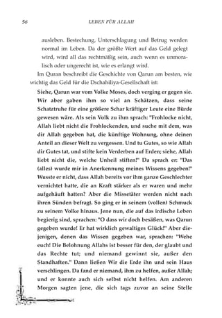LEBEN FÜR ALLAH56
ausleben. Bestechung, Unterschlagung und Betrug werden
normal im Leben. Da der größte Wert auf das Geld gelegt
wird, wird all das rechtmäßig sein, auch wenn es unmora-
lisch oder ungerecht ist, wie es erlangt wird.
Im Quran beschreibt die Geschichte von Qarun am besten, wie
wichtig das Geld für die Dschahiliya-Gesellschaft ist:
Siehe, Qarun war vom Volke Moses, doch verging er gegen sie.
Wir aber gaben ihm so viel an Schätzen, dass seine
Schatztruhe für eine größere Schar kräftiger Leute eine Bürde
gewesen wäre. Als sein Volk zu ihm sprach: "Frohlocke nicht,
Allah liebt nicht die Frohlockenden, und suche mit dem, was
dir Allah gegeben hat, die künftige Wohnung, ohne deinen
Anteil an dieser Welt zu vergessen. Und tu Gutes, so wie Allah
dir Gutes tat, und stifte kein Verderben auf Erden; siehe, Allah
liebt nicht die, welche Unheil stiften!" Da sprach er: "Das
(alles) wurde mir in Anerkennung meines Wissens gegeben!"
Wusste er nicht, dass Allah bereits vor ihm ganze Geschlechter
vernichtet hatte, die an Kraft stärker als er waren und mehr
aufgehäuft hatten? Aber die Missetäter werden nicht nach
ihren Sünden befragt. So ging er in seinem (vollen) Schmuck
zu seinem Volke hinaus. Jene nun, die auf das irdische Leben
begierig sind, sprachen: "O dass wir doch besäßen, was Qarun
gegeben wurde! Er hat wirklich gewaltiges Glück!" Aber die-
jenigen, denen das Wissen gegeben war, sprachen: "Wehe
euch! Die Belohnung Allahs ist besser für den, der glaubt und
das Rechte tut; und niemand gewinnt sie, außer den
Standhaften." Dann ließen Wir die Erde ihn und sein Haus
verschlingen. Da fand er niemand, ihm zu helfen, außer Allah;
und er konnte auch sich selbst nicht helfen. Am anderen
Morgen sagten jene, die sich tags zuvor an seine Stelle
 