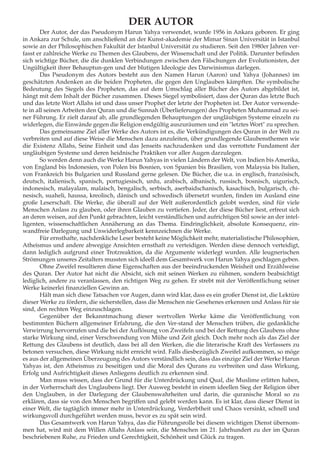 DER AUTOR
Der Autor, der das Pseudonym Harun Yahya verwendet, wurde 1956 in Ankara geboren. Er ging
in Ankara zur Schule, um anschließend an der Kunst-akademie der Mimar Sinan Universität in Istanbul
sowie an der Philosophischen Fakultät der Istanbul Universität zu studieren. Seit den 1980er Jahren ver-
fasst er zahlreiche Werke zu Themen des Glaubens, der Wissenschaft und der Politik. Darunter befinden
sich wichtige Bücher, die die dunklen Verbindungen zwischen den Fälschungen der Evolutionisten, der
Ungültigkeit ihrer Behauptun-gen und der blutigen Ideologie des Darwinismus darlegen.
Das Pseudonym des Autors besteht aus den Namen Harun (Aaron) und Yahya (Johannes) im
geschätzten Andenken an die beiden Propheten, die gegen den Unglauben kämpften. Die symbolische
Bedeutung des Siegels des Propheten, das auf dem Umschlag aller Bücher des Autors abgebildet ist,
hängt mit dem Inhalt der Bücher zusammen. Dieses Siegel symbolisiert, dass der Quran das letzte Buch
und das letzte Wort Allahs ist und dass unser Prophet der letzte der Propheten ist. Der Autor verwende-
te in all seinen Arbeiten den Quran und die Sunnah (Überlieferungen) des Propheten Muhammad zu sei-
ner Führung. Er zielt darauf ab, alle grundlegenden Behauptungen der ungläubigen Systeme einzeln zu
widerlegen, die Einwände gegen die Religion endgültig auszuräumen und ein "letztes Wort" zu sprechen.
Das gemeinsame Ziel aller Werke des Autors ist es, die Verkündigungen des Quran in der Welt zu
verbreiten und auf diese Weise die Menschen dazu anzuleiten, über grundlegende Glaubensthemen wie
die Existenz Allahs, Seine Einheit und das Jenseits nachzudenken und das verrottete Fundament der
ungläubigen Systeme und deren heidnische Praktiken vor aller Augen darzulegen.
So werden denn auch die Werke Harun Yahyas in vielen Ländern der Welt, von Indien bis Amerika,
von England bis Indonesien, von Polen bis Bosnien, von Spanien bis Brasilien, von Malaysia bis Italien,
von Frankreich bis Bulgarien und Russland gerne gelesen. Die Bücher, die u.a. in englisch, französisch,
deutsch, italienisch, spanisch, portugiesisch, urdu, arabisch, albanisch, russisch, bosnisch, uigurisch,
indonesisch, malayalam, malaisch, bengalisch, serbisch, aserbaidschanisch, kasachisch, bulgarisch, chi-
nesisch, suaheli, haussa, kreolisch, dänisch und schwedisch übersetzt wurden, finden im Ausland eine
große Leserschaft. Die Werke, die überall auf der Welt außerordentlich gelobt werden, sind für viele
Menschen Anlass zu glauben, oder ihren Glauben zu vertiefen. Jeder, der diese Bücher liest, erfreut sich
an deren weisen, auf den Punkt gebrachten, leicht verständlichen und aufrichtigen Stil sowie an der intel-
ligenten, wissenschaftlichen Annäherung an das Thema. Eindringlichkeit, absolute Konsequenz, ein-
wandfreie Darlegung und Unwiderlegbarkeit kennzeichnen die Werke.
Für ernsthafte, nachdenkliche Leser besteht keine Möglichkeit mehr, materialistische Philosophien,
Atheismus und andere abwegige Ansichten ernsthaft zu verteidigen. Werden diese dennoch verteidigt,
dann lediglich aufgrund einer Trotzreaktion, da die Argumente widerlegt wurden. Alle leugnerischen
Strömungen unseres Zeitalters mussten sich ideell dem Gesamtwerk von Harun Yahya geschlagen geben.
Ohne Zweifel resultieren diese Eigenschaften aus der beeindruckenden Weisheit und Erzählweise
des Quran. Der Autor hat nicht die Absicht, sich mit seinen Werken zu rühmen, sondern beabsichtigt
lediglich, andere zu veranlassen, den richtigen Weg zu gehen. Er strebt mit der Veröffentlichung seiner
Werke keinerlei finanziellen Gewinn an.
Hält man sich diese Tatsachen vor Augen, dann wird klar, dass es ein großer Dienst ist, die Lektüre
dieser Werke zu fördern, die sicherstellen, dass die Menschen nie Gesehenes erkennen und Anlass für sie
sind, den rechten Weg einzuschlagen.
Gegenüber der Bekanntmachung dieser wertvollen Werke käme die Veröffentlichung von
bestimmten Büchern allgemeiner Erfahrung, die den Ver-stand der Menschen trüben, die gedankliche
Verwirrung hervorrufen und die bei der Auflösung von Zweifeln und bei der Rettung des Glaubens ohne
starke Wirkung sind, einer Verschwendung von Mühe und Zeit gleich. Doch mehr noch als das Ziel der
Rettung des Glaubens ist deutlich, dass bei all den Werken, die die literarische Kraft des Verfassers zu
betonen versuchen, diese Wirkung nicht erreicht wird. Falls diesbezüglich Zweifel aufkommen, so möge
es aus der allgemeinen Überzeugung des Autors verständlich sein, dass das einzige Ziel der Werke Harun
Yahyas ist, den Atheismus zu beseitigen und die Moral des Qurans zu verbreiten und dass Wirkung,
Erfolg und Aufrichtigkeit dieses Anliegens deutlich zu erkennen sind.
Man muss wissen, dass der Grund für die Unterdrückung und Qual, die Muslime erlitten haben,
in der Vorherrschaft des Unglaubens liegt. Der Ausweg besteht in einem ideellen Sieg der Religion über
den Unglauben, in der Darlegung der Glaubenswahrheiten und darin, die quranische Moral so zu
erklären, dass sie von den Menschen begriffen und gelebt werden kann. Es ist klar, dass dieser Dienst in
einer Welt, die tagtäglich immer mehr in Unterdrückung, Verderbtheit und Chaos versinkt, schnell und
wirkungsvoll durchgeführt werden muss, bevor es zu spät sein wird.
Das Gesamtwerk von Harun Yahya, das die Führungsrolle bei diesem wichtigen Dienst übernom-
men hat, wird mit dem Willen Allahs Anlass sein, die Menschen im 21. Jahrhundert zu der im Quran
beschriebenen Ruhe, zu Frieden und Gerechtigkeit, Schönheit und Glück zu tragen.
 