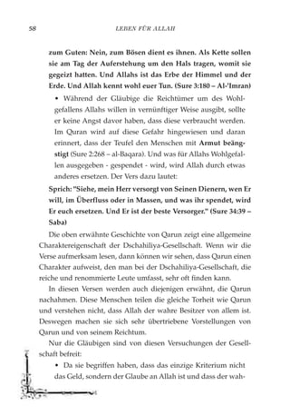 LEBEN FÜR ALLAH58
zum Guten: Nein, zum Bösen dient es ihnen. Als Kette sollen
sie am Tag der Auferstehung um den Hals tragen, womit sie
gegeizt hatten. Und Allahs ist das Erbe der Himmel und der
Erde. Und Allah kennt wohl euer Tun. (Sure 3:180 – Al-'Imran)
• Während der Gläubige die Reichtümer um des Wohl-
gefallens Allahs willen in vernünftiger Weise ausgibt, sollte
er keine Angst davor haben, dass diese verbraucht werden.
Im Quran wird auf diese Gefahr hingewiesen und daran
erinnert, dass der Teufel den Menschen mit Armut beäng-
stigt (Sure 2:268 – al-Baqara). Und was für Allahs Wohlgefal-
len ausgegeben - gespendet - wird, wird Allah durch etwas
anderes ersetzen. Der Vers dazu lautet:
Sprich: "Siehe, mein Herr versorgt von Seinen Dienern, wen Er
will, im Überfluss oder in Massen, und was ihr spendet, wird
Er euch ersetzen. Und Er ist der beste Versorger." (Sure 34:39 –
Saba)
Die oben erwähnte Geschichte von Qarun zeigt eine allgemeine
Charaktereigenschaft der Dschahiliya-Gesellschaft. Wenn wir die
Verse aufmerksam lesen, dann können wir sehen, dass Qarun einen
Charakter aufweist, den man bei der Dschahiliya-Gesellschaft, die
reiche und renommierte Leute umfasst, sehr oft finden kann.
In diesen Versen werden auch diejenigen erwähnt, die Qarun
nachahmen. Diese Menschen teilen die gleiche Torheit wie Qarun
und verstehen nicht, dass Allah der wahre Besitzer von allem ist.
Deswegen machen sie sich sehr übertriebene Vorstellungen von
Qarun und von seinem Reichtum.
Nur die Gläubigen sind von diesen Versuchungen der Gesell-
schaft befreit:
• Da sie begriffen haben, dass das einzige Kriterium nicht
das Geld, sondern der Glaube an Allah ist und dass der wah-
 