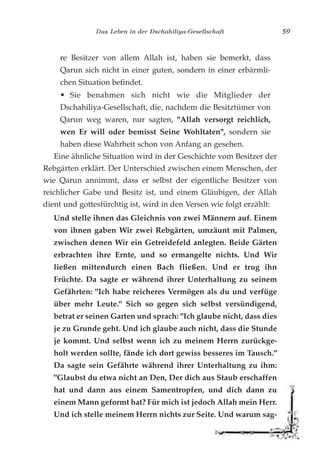 Das Leben in der Dschahiliya-Gesellschaft 59
re Besitzer von allem Allah ist, haben sie bemerkt, dass
Qarun sich nicht in einer guten, sondern in einer erbärmli-
chen Situation befindet.
• Sie benahmen sich nicht wie die Mitglieder der
Dschahiliya-Gesellschaft, die, nachdem die Besitztümer von
Qarun weg waren, nur sagten, "Allah versorgt reichlich,
wen Er will oder bemisst Seine Wohltaten", sondern sie
haben diese Wahrheit schon von Anfang an gesehen.
Eine ähnliche Situation wird in der Geschichte vom Besitzer der
Rebgärten erklärt. Der Unterschied zwischen einem Menschen, der
wie Qarun annimmt, dass er selbst der eigentliche Besitzer von
reichlicher Gabe und Besitz ist, und einem Gläubigen, der Allah
dient und gottesfürchtig ist, wird in den Versen wie folgt erzählt:
Und stelle ihnen das Gleichnis von zwei Männern auf. Einem
von ihnen gaben Wir zwei Rebgärten, umzäunt mit Palmen,
zwischen denen Wir ein Getreidefeld anlegten. Beide Gärten
erbrachten ihre Ernte, und so ermangelte nichts. Und Wir
ließen mittendurch einen Bach fließen. Und er trug ihn
Früchte. Da sagte er während ihrer Unterhaltung zu seinem
Gefährten: "Ich habe reicheres Vermögen als du und verfüge
über mehr Leute." Sich so gegen sich selbst versündigend,
betrat er seinen Garten und sprach: "Ich glaube nicht, dass dies
je zu Grunde geht. Und ich glaube auch nicht, dass die Stunde
je kommt. Und selbst wenn ich zu meinem Herrn zurückge-
holt werden sollte, fände ich dort gewiss besseres im Tausch."
Da sagte sein Gefährte während ihrer Unterhaltung zu ihm:
"Glaubst du etwa nicht an Den, Der dich aus Staub erschaffen
hat und dann aus einem Samentropfen, und dich dann zu
einem Mann geformt hat? Für mich ist jedoch Allah mein Herr.
Und ich stelle meinem Herrn nichts zur Seite. Und warum sag-
 