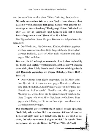 Das Leben in der Dschahiliya-Gesellschaft 61
zen. In einem Vers werden diese "Führer" wie folgt beschrieben:
Niemals entsandten Wir zu einer Stadt einen Warner, ohne
dass die Wohlhabenden dort gesagt hätten: "Wir glauben kei-
neswegs an euere Sendung." Und gesagt hätten: "Wir sind rei-
cher (als ihr) an Vermögen und Kindern und haben keine
Bestrafung zu erwarten." (Sure 34:34, 35 – Saba)
Die Eigenschaften dieser Gruppe können wir folgendermaßen
aufzählen:
• Der Wohlstand, die Güter und Kinder, die ihnen gegeben
werden, verursachen, dass die in Frage stehende Gesellschaft
darüber frohlockt, dass sie Allah nicht erkennen und sich
gegen Allah auflehnen:
Was nun die Ad anlangt, so waren sie ohne Anlass hochmütig
auf Erden und sagten: "Wer hat mehr Macht als wir?" Sahen sie
denn nicht, dass Allah, Der sie erschaffen hat, mächtiger ist als
sie? Dennoch verwarfen sie Unsere Botschaft. (Sure 41:15 –
Fussilat)
• Diese Gruppe hegt gegen diejenigen, die an Allah glau-
ben, Den sie nicht erkennen und gegen Den sie rebellieren,
eine große Feindschaft. Es ist wieder diese "in ihrer Fülle des
Unterhalts frohlockende" Gesellschaft, die gegen die
Muslime ist, wenn diese die Religion bekannt machen. Da
diese Gruppe sich nicht Allah fügt, hegt sie Groll und Hass
gegen die Gläubigen. Sie versuchen sogar manchmal, die
Gläubigen umzubringen.
Die Wortführer der Hochtrabenden seines Volkes sprachen:
"Wahrlich, wir werden dich aus unseren Städten hinaustrei-
ben, o Schuayb, samt den Gläubigen, die bei dir sind, es sei
denn, ihr kehrt zu unserer Religion zurück." Er sprach: "Etwa
auch, wenn sie uns ein Greuel ist?" (Sure 7:88 – al-A'raf)
 