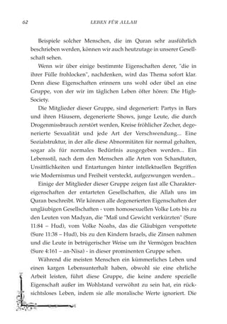 LEBEN FÜR ALLAH62
Beispiele solcher Menschen, die im Quran sehr ausführlich
beschrieben werden, können wir auch heutzutage in unserer Gesell-
schaft sehen.
Wenn wir über einige bestimmte Eigenschaften derer, "die in
ihrer Fülle frohlocken", nachdenken, wird das Thema sofort klar.
Denn diese Eigenschaften erinnern uns wohl oder übel an eine
Gruppe, von der wir im täglichen Leben öfter hören: Die High-
Society.
Die Mitglieder dieser Gruppe, sind degeneriert: Partys in Bars
und ihren Häusern, degenerierte Shows, junge Leute, die durch
Drogenmissbrauch zerstört werden, Kreise fröhlicher Zecher, dege-
nerierte Sexualität und jede Art der Verschwendung... Eine
Sozialstruktur, in der alle diese Abnormitäten für normal gehalten,
sogar als für normales Bedürfnis ausgegeben werden... Ein
Lebensstil, nach dem den Menschen alle Arten von Schandtaten,
Unsittlichkeiten und Entartungen hinter intellektuellen Begriffen
wie Modernismus und Freiheit versteckt, aufgezwungen werden...
Einige der Mitglieder dieser Gruppe zeigen fast alle Charakter-
eigenschaften der entarteten Gesellschaften, die Allah uns im
Quran beschreibt. Wir können alle degenerierten Eigenschaften der
ungläubigen Gesellschaften - vom homosexuellen Volke Lots bis zu
den Leuten von Madyan, die "Maß und Gewicht verkürzten" (Sure
11:84 – Hud), vom Volke Noahs, das die Gläubigen verspottete
(Sure 11:38 – Hud), bis zu den Kindern Israels, die Zinsen nahmen
und die Leute in betrügerischer Weise um ihr Vermögen brachten
(Sure 4:161 – an-Nisa) - in dieser prominenten Gruppe sehen.
Während die meisten Menschen ein kümmerliches Leben und
einen kargen Lebensunterhalt haben, obwohl sie eine ehrliche
Arbeit leisten, führt diese Gruppe, die keine andere spezielle
Eigenschaft außer im Wohlstand verwöhnt zu sein hat, ein rück-
sichtsloses Leben, indem sie alle moralische Werte ignoriert. Die
 